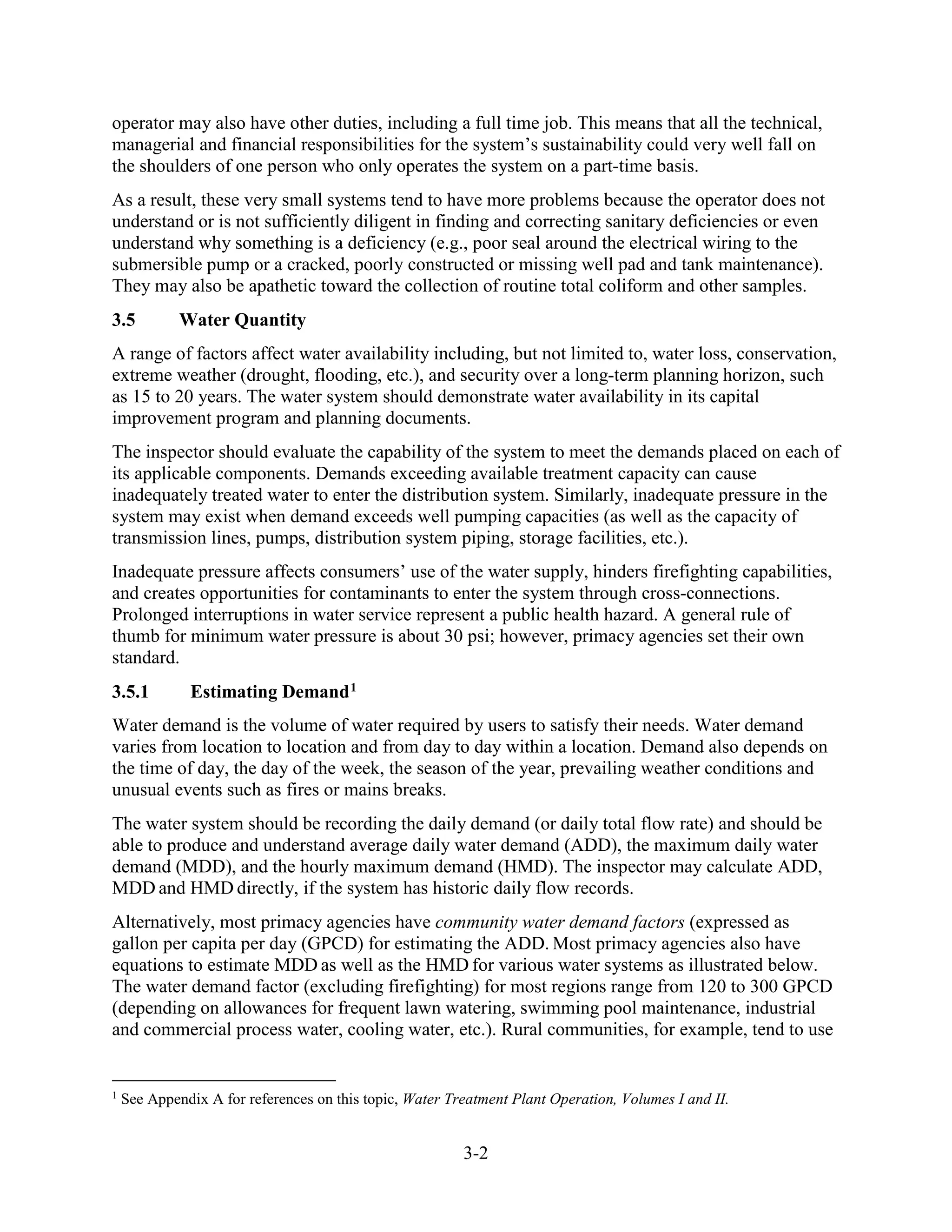 3-2
operator may also have other duties, including a full time job. This means that all the technical,
managerial and financial responsibilities for the system’s sustainability could very well fall on
the shoulders of one person who only operates the system on a part-time basis.
As a result, these very small systems tend to have more problems because the operator does not
understand or is not sufficiently diligent in finding and correcting sanitary deficiencies or even
understand why something is a deficiency (e.g., poor seal around the electrical wiring to the
submersible pump or a cracked, poorly constructed or missing well pad and tank maintenance).
They may also be apathetic toward the collection of routine total coliform and other samples.
3.5 Water Quantity
A range of factors affect water availability including, but not limited to, water loss, conservation,
extreme weather (drought, flooding, etc.), and security over a long-term planning horizon, such
as 15 to 20 years. The water system should demonstrate water availability in its capital
improvement program and planning documents.
The inspector should evaluate the capability of the system to meet the demands placed on each of
its applicable components. Demands exceeding available treatment capacity can cause
inadequately treated water to enter the distribution system. Similarly, inadequate pressure in the
system may exist when demand exceeds well pumping capacities (as well as the capacity of
transmission lines, pumps, distribution system piping, storage facilities, etc.).
Inadequate pressure affects consumers’ use of the water supply, hinders firefighting capabilities,
and creates opportunities for contaminants to enter the system through cross-connections.
Prolonged interruptions in water service represent a public health hazard. A general rule of
thumb for minimum water pressure is about 30 psi; however, primacy agencies set their own
standard.
3.5.1 Estimating Demand1
Water demand is the volume of water required by users to satisfy their needs. Water demand
varies from location to location and from day to day within a location. Demand also depends on
the time of day, the day of the week, the season of the year, prevailing weather conditions and
unusual events such as fires or mains breaks.
The water system should be recording the daily demand (or daily total flow rate) and should be
able to produce and understand average daily water demand (ADD), the maximum daily water
demand (MDD), and the hourly maximum demand (HMD). The inspector may calculate ADD,
MDD and HMD directly, if the system has historic daily flow records.
Alternatively, most primacy agencies have community water demand factors (expressed as
gallon per capita per day (GPCD) for estimating the ADD. Most primacy agencies also have
equations to estimate MDD as well as the HMD for various water systems as illustrated below.
The water demand factor (excluding firefighting) for most regions range from 120 to 300 GPCD
(depending on allowances for frequent lawn watering, swimming pool maintenance, industrial
and commercial process water, cooling water, etc.). Rural communities, for example, tend to use
1
See Appendix A for references on this topic, Water Treatment Plant Operation, Volumes I and II.
 