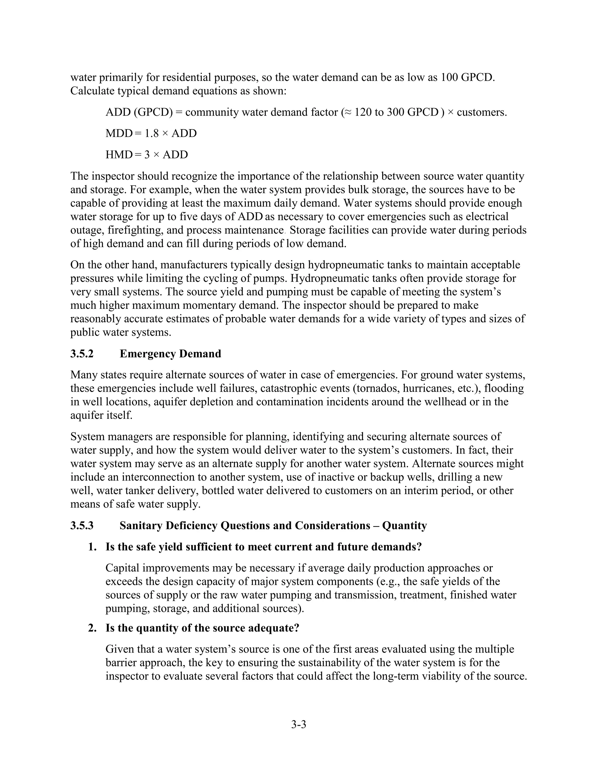 3-3
water primarily for residential purposes, so the water demand can be as low as 100 GPCD.
Calculate typical demand equations as shown:
ADD (GPCD) = community water demand factor (≈ 120 to 300 GPCD ) × customers.
MDD = 1.8 × ADD
HMD = 3 × ADD
The inspector should recognize the importance of the relationship between source water quantity
and storage. For example, when the water system provides bulk storage, the sources have to be
capable of providing at least the maximum daily demand. Water systems should provide enough
water storage for up to five days of ADD as necessary to cover emergencies such as electrical
outage, firefighting, and process maintenance. Storage facilities can provide water during periods
of high demand and can fill during periods of low demand.
On the other hand, manufacturers typically design hydropneumatic tanks to maintain acceptable
pressures while limiting the cycling of pumps. Hydropneumatic tanks often provide storage for
very small systems. The source yield and pumping must be capable of meeting the system’s
much higher maximum momentary demand. The inspector should be prepared to make
reasonably accurate estimates of probable water demands for a wide variety of types and sizes of
public water systems.
3.5.2 Emergency Demand
Many states require alternate sources of water in case of emergencies. For ground water systems,
these emergencies include well failures, catastrophic events (tornados, hurricanes, etc.), flooding
in well locations, aquifer depletion and contamination incidents around the wellhead or in the
aquifer itself.
System managers are responsible for planning, identifying and securing alternate sources of
water supply, and how the system would deliver water to the system’s customers. In fact, their
water system may serve as an alternate supply for another water system. Alternate sources might
include an interconnection to another system, use of inactive or backup wells, drilling a new
well, water tanker delivery, bottled water delivered to customers on an interim period, or other
means of safe water supply.
3.5.3 Sanitary Deficiency Questions and Considerations – Quantity
1. Is the safe yield sufficient to meet current and future demands?
Capital improvements may be necessary if average daily production approaches or
exceeds the design capacity of major system components (e.g., the safe yields of the
sources of supply or the raw water pumping and transmission, treatment, finished water
pumping, storage, and additional sources).
2. Is the quantity of the source adequate?
Given that a water system’s source is one of the first areas evaluated using the multiple
barrier approach, the key to ensuring the sustainability of the water system is for the
inspector to evaluate several factors that could affect the long-term viability of the source.
 