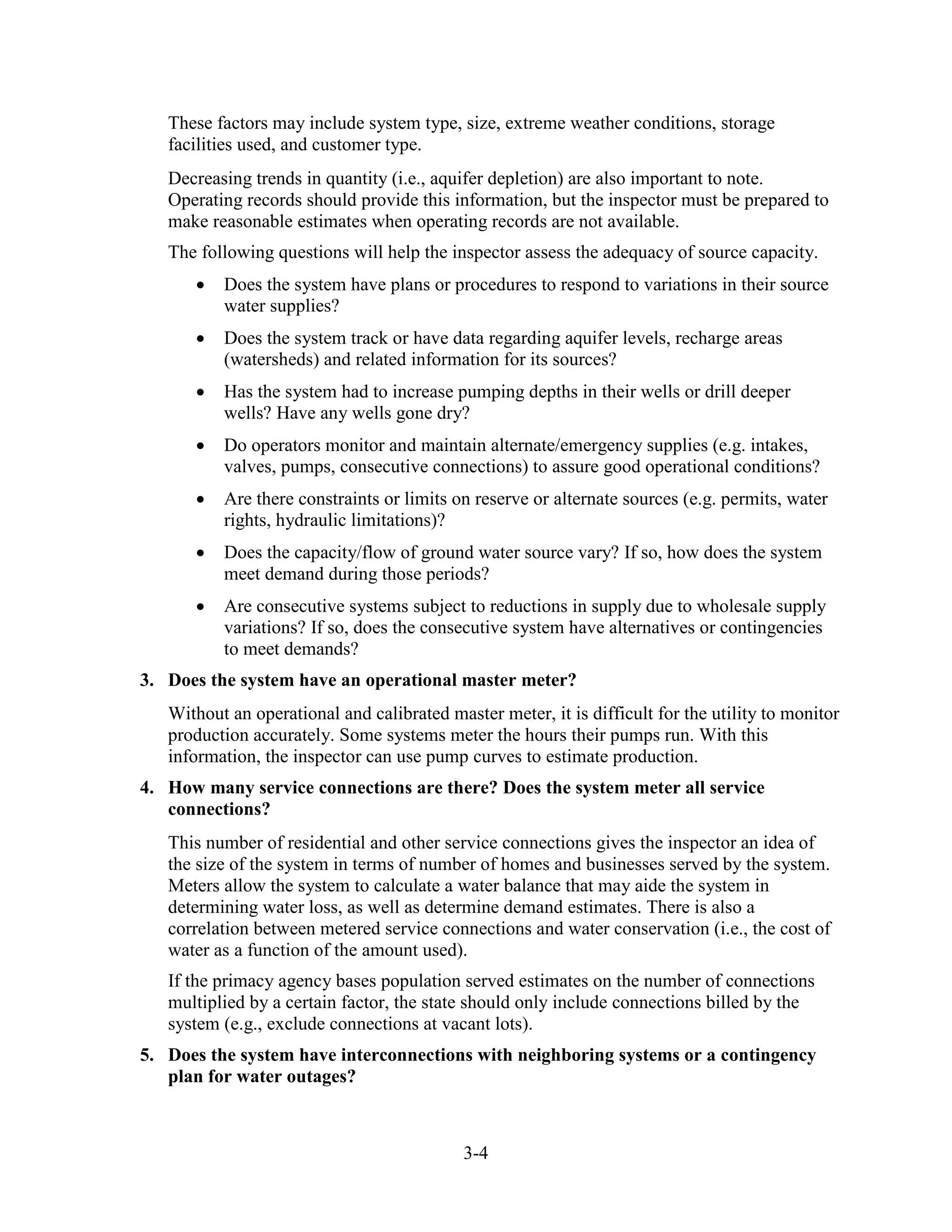 3-4
These factors may include system type, size, extreme weather conditions, storage
facilities used, and customer type.
Decreasing trends in quantity (i.e., aquifer depletion) are also important to note.
Operating records should provide this information, but the inspector must be prepared to
make reasonable estimates when operating records are not available.
The following questions will help the inspector assess the adequacy of source capacity.
• Does the system have plans or procedures to respond to variations in their source
water supplies?
• Does the system track or have data regarding aquifer levels, recharge areas
(watersheds) and related information for its sources?
• Has the system had to increase pumping depths in their wells or drill deeper
wells? Have any wells gone dry?
• Do operators monitor and maintain alternate/emergency supplies (e.g. intakes,
valves, pumps, consecutive connections) to assure good operational conditions?
• Are there constraints or limits on reserve or alternate sources (e.g. permits, water
rights, hydraulic limitations)?
• Does the capacity/flow of ground water source vary? If so, how does the system
meet demand during those periods?
• Are consecutive systems subject to reductions in supply due to wholesale supply
variations? If so, does the consecutive system have alternatives or contingencies
to meet demands?
3. Does the system have an operational master meter?
Without an operational and calibrated master meter, it is difficult for the utility to monitor
production accurately. Some systems meter the hours their pumps run. With this
information, the inspector can use pump curves to estimate production.
4. How many service connections are there? Does the system meter all service
connections?
This number of residential and other service connections gives the inspector an idea of
the size of the system in terms of number of homes and businesses served by the system.
Meters allow the system to calculate a water balance that may aide the system in
determining water loss, as well as determine demand estimates. There is also a
correlation between metered service connections and water conservation (i.e., the cost of
water as a function of the amount used).
If the primacy agency bases population served estimates on the number of connections
multiplied by a certain factor, the state should only include connections billed by the
system (e.g., exclude connections at vacant lots).
5. Does the system have interconnections with neighboring systems or a contingency
plan for water outages?
 