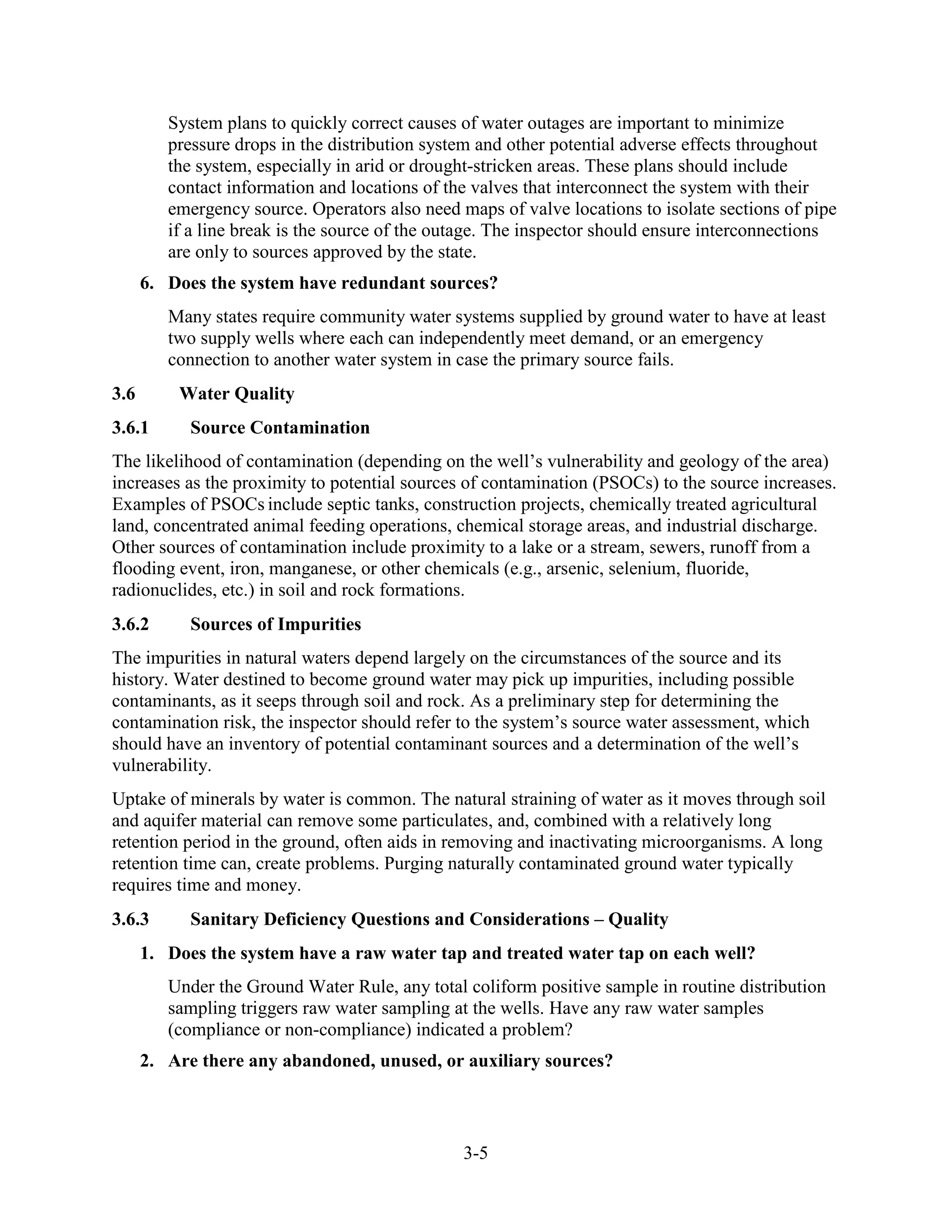 3-5
System plans to quickly correct causes of water outages are important to minimize
pressure drops in the distribution system and other potential adverse effects throughout
the system, especially in arid or drought-stricken areas. These plans should include
contact information and locations of the valves that interconnect the system with their
emergency source. Operators also need maps of valve locations to isolate sections of pipe
if a line break is the source of the outage. The inspector should ensure interconnections
are only to sources approved by the state.
6. Does the system have redundant sources?
Many states require community water systems supplied by ground water to have at least
two supply wells where each can independently meet demand, or an emergency
connection to another water system in case the primary source fails.
3.6 Water Quality
3.6.1 Source Contamination
The likelihood of contamination (depending on the well’s vulnerability and geology of the area)
increases as the proximity to potential sources of contamination (PSOCs) to the source increases.
Examples of PSOCs include septic tanks, construction projects, chemically treated agricultural
land, concentrated animal feeding operations, chemical storage areas, and industrial discharge.
Other sources of contamination include proximity to a lake or a stream, sewers, runoff from a
flooding event, iron, manganese, or other chemicals (e.g., arsenic, selenium, fluoride,
radionuclides, etc.) in soil and rock formations.
3.6.2 Sources of Impurities
The impurities in natural waters depend largely on the circumstances of the source and its
history. Water destined to become ground water may pick up impurities, including possible
contaminants, as it seeps through soil and rock. As a preliminary step for determining the
contamination risk, the inspector should refer to the system’s source water assessment, which
should have an inventory of potential contaminant sources and a determination of the well’s
vulnerability.
Uptake of minerals by water is common. The natural straining of water as it moves through soil
and aquifer material can remove some particulates, and, combined with a relatively long
retention period in the ground, often aids in removing and inactivating microorganisms. A long
retention time can, create problems. Purging naturally contaminated ground water typically
requires time and money.
3.6.3 Sanitary Deficiency Questions and Considerations – Quality
1. Does the system have a raw water tap and treated water tap on each well?
Under the Ground Water Rule, any total coliform positive sample in routine distribution
sampling triggers raw water sampling at the wells. Have any raw water samples
(compliance or non-compliance) indicated a problem?
2. Are there any abandoned, unused, or auxiliary sources?
 
