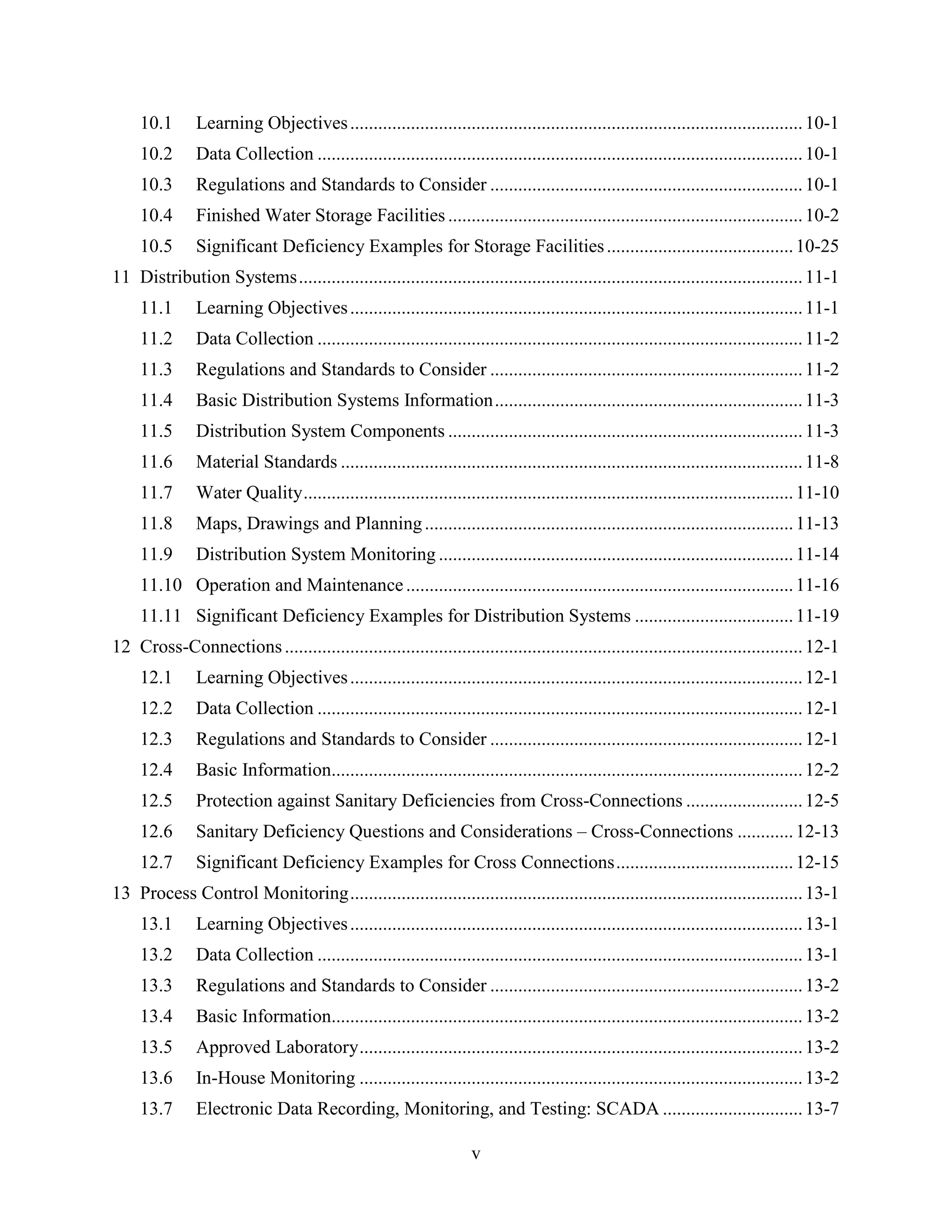 v
10.1 Learning Objectives.................................................................................................10-1
10.2 Data Collection ........................................................................................................10-1
10.3 Regulations and Standards to Consider ...................................................................10-1
10.4 Finished Water Storage Facilities ............................................................................10-2
10.5 Significant Deficiency Examples for Storage Facilities........................................10-25
11 Distribution Systems............................................................................................................11-1
11.1 Learning Objectives.................................................................................................11-1
11.2 Data Collection ........................................................................................................11-2
11.3 Regulations and Standards to Consider ...................................................................11-2
11.4 Basic Distribution Systems Information..................................................................11-3
11.5 Distribution System Components ............................................................................11-3
11.6 Material Standards ...................................................................................................11-8
11.7 Water Quality.........................................................................................................11-10
11.8 Maps, Drawings and Planning...............................................................................11-13
11.9 Distribution System Monitoring ............................................................................11-14
11.10 Operation and Maintenance...................................................................................11-16
11.11 Significant Deficiency Examples for Distribution Systems ..................................11-19
12 Cross-Connections...............................................................................................................12-1
12.1 Learning Objectives.................................................................................................12-1
12.2 Data Collection ........................................................................................................12-1
12.3 Regulations and Standards to Consider ...................................................................12-1
12.4 Basic Information.....................................................................................................12-2
12.5 Protection against Sanitary Deficiencies from Cross-Connections .........................12-5
12.6 Sanitary Deficiency Questions and Considerations – Cross-Connections ............12-13
12.7 Significant Deficiency Examples for Cross Connections......................................12-15
13 Process Control Monitoring.................................................................................................13-1
13.1 Learning Objectives.................................................................................................13-1
13.2 Data Collection ........................................................................................................13-1
13.3 Regulations and Standards to Consider ...................................................................13-2
13.4 Basic Information.....................................................................................................13-2
13.5 Approved Laboratory...............................................................................................13-2
13.6 In-House Monitoring ...............................................................................................13-2
13.7 Electronic Data Recording, Monitoring, and Testing: SCADA ..............................13-7
 