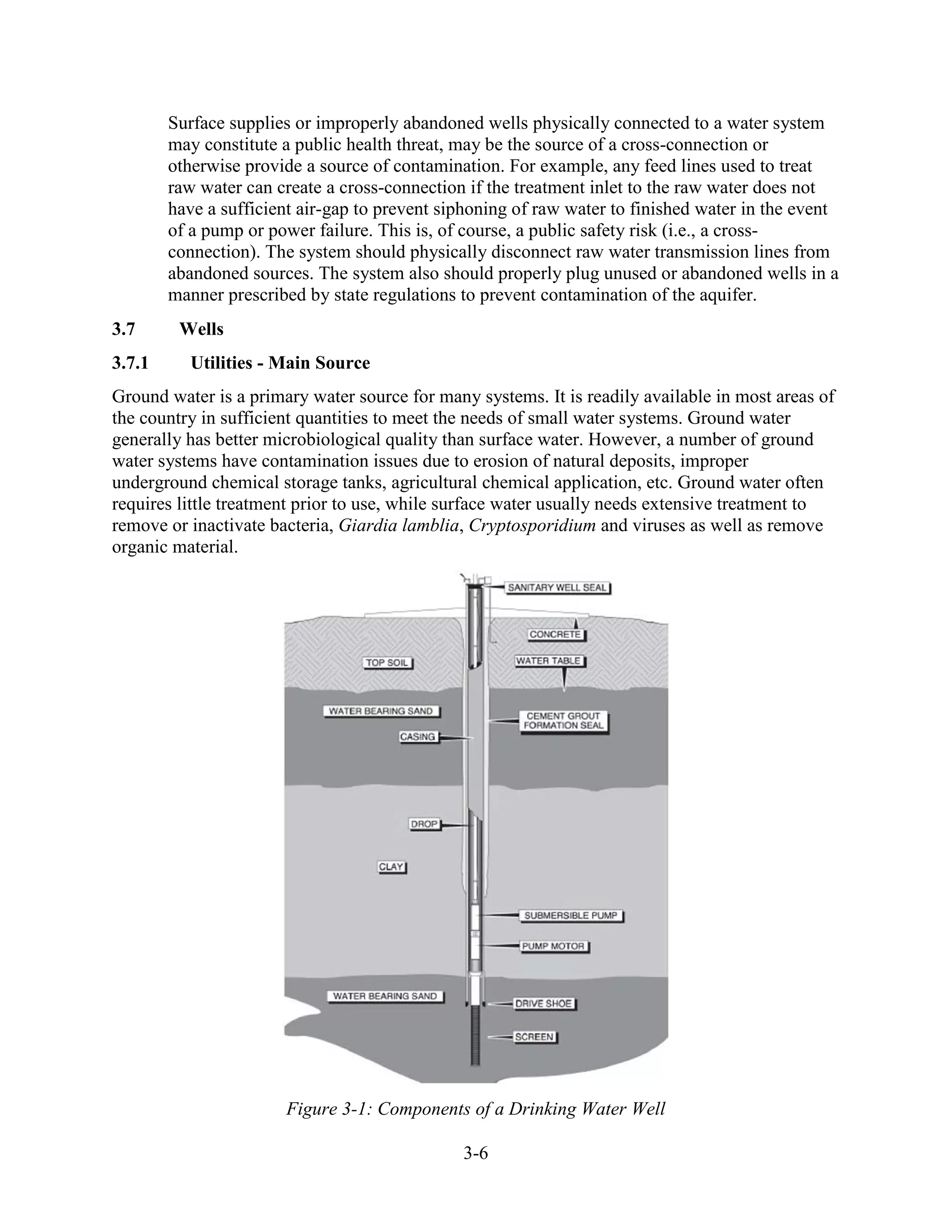 3-6
Surface supplies or improperly abandoned wells physically connected to a water system
may constitute a public health threat, may be the source of a cross-connection or
otherwise provide a source of contamination. For example, any feed lines used to treat
raw water can create a cross-connection if the treatment inlet to the raw water does not
have a sufficient air-gap to prevent siphoning of raw water to finished water in the event
of a pump or power failure. This is, of course, a public safety risk (i.e., a cross-
connection). The system should physically disconnect raw water transmission lines from
abandoned sources. The system also should properly plug unused or abandoned wells in a
manner prescribed by state regulations to prevent contamination of the aquifer.
3.7 Wells
3.7.1 Utilities - Main Source
Ground water is a primary water source for many systems. It is readily available in most areas of
the country in sufficient quantities to meet the needs of small water systems. Ground water
generally has better microbiological quality than surface water. However, a number of ground
water systems have contamination issues due to erosion of natural deposits, improper
underground chemical storage tanks, agricultural chemical application, etc. Ground water often
requires little treatment prior to use, while surface water usually needs extensive treatment to
remove or inactivate bacteria, Giardia lamblia, Cryptosporidium and viruses as well as remove
organic material.
Figure 3-1: Components of a Drinking Water Well
 