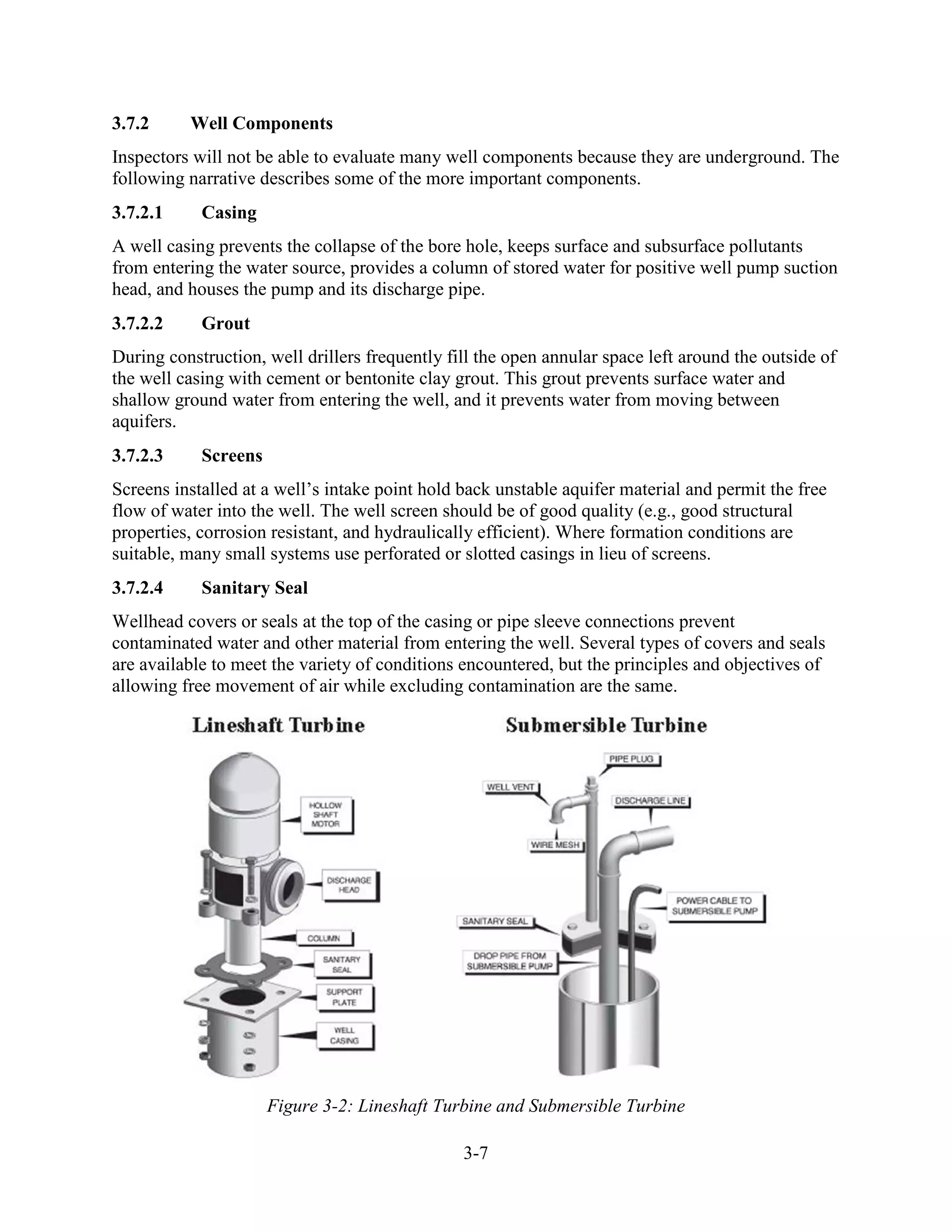 3-7
3.7.2 Well Components
Inspectors will not be able to evaluate many well components because they are underground. The
following narrative describes some of the more important components.
3.7.2.1 Casing
A well casing prevents the collapse of the bore hole, keeps surface and subsurface pollutants
from entering the water source, provides a column of stored water for positive well pump suction
head, and houses the pump and its discharge pipe.
3.7.2.2 Grout
During construction, well drillers frequently fill the open annular space left around the outside of
the well casing with cement or bentonite clay grout. This grout prevents surface water and
shallow ground water from entering the well, and it prevents water from moving between
aquifers.
3.7.2.3 Screens
Screens installed at a well’s intake point hold back unstable aquifer material and permit the free
flow of water into the well. The well screen should be of good quality (e.g., good structural
properties, corrosion resistant, and hydraulically efficient). Where formation conditions are
suitable, many small systems use perforated or slotted casings in lieu of screens.
3.7.2.4 Sanitary Seal
Wellhead covers or seals at the top of the casing or pipe sleeve connections prevent
contaminated water and other material from entering the well. Several types of covers and seals
are available to meet the variety of conditions encountered, but the principles and objectives of
allowing free movement of air while excluding contamination are the same.
Figure 3-2: Lineshaft Turbine and Submersible Turbine
 