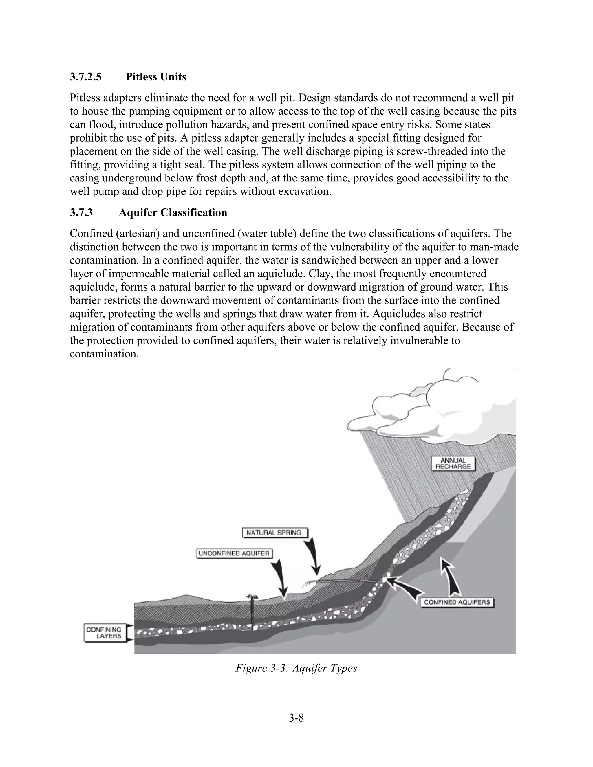 3-8
3.7.2.5 Pitless Units
Pitless adapters eliminate the need for a well pit. Design standards do not recommend a well pit
to house the pumping equipment or to allow access to the top of the well casing because the pits
can flood, introduce pollution hazards, and present confined space entry risks. Some states
prohibit the use of pits. A pitless adapter generally includes a special fitting designed for
placement on the side of the well casing. The well discharge piping is screw-threaded into the
fitting, providing a tight seal. The pitless system allows connection of the well piping to the
casing underground below frost depth and, at the same time, provides good accessibility to the
well pump and drop pipe for repairs without excavation.
3.7.3 Aquifer Classification
Confined (artesian) and unconfined (water table) define the two classifications of aquifers. The
distinction between the two is important in terms of the vulnerability of the aquifer to man-made
contamination. In a confined aquifer, the water is sandwiched between an upper and a lower
layer of impermeable material called an aquiclude. Clay, the most frequently encountered
aquiclude, forms a natural barrier to the upward or downward migration of ground water. This
barrier restricts the downward movement of contaminants from the surface into the confined
aquifer, protecting the wells and springs that draw water from it. Aquicludes also restrict
migration of contaminants from other aquifers above or below the confined aquifer. Because of
the protection provided to confined aquifers, their water is relatively invulnerable to
contamination.
Figure 3-3: Aquifer Types
 