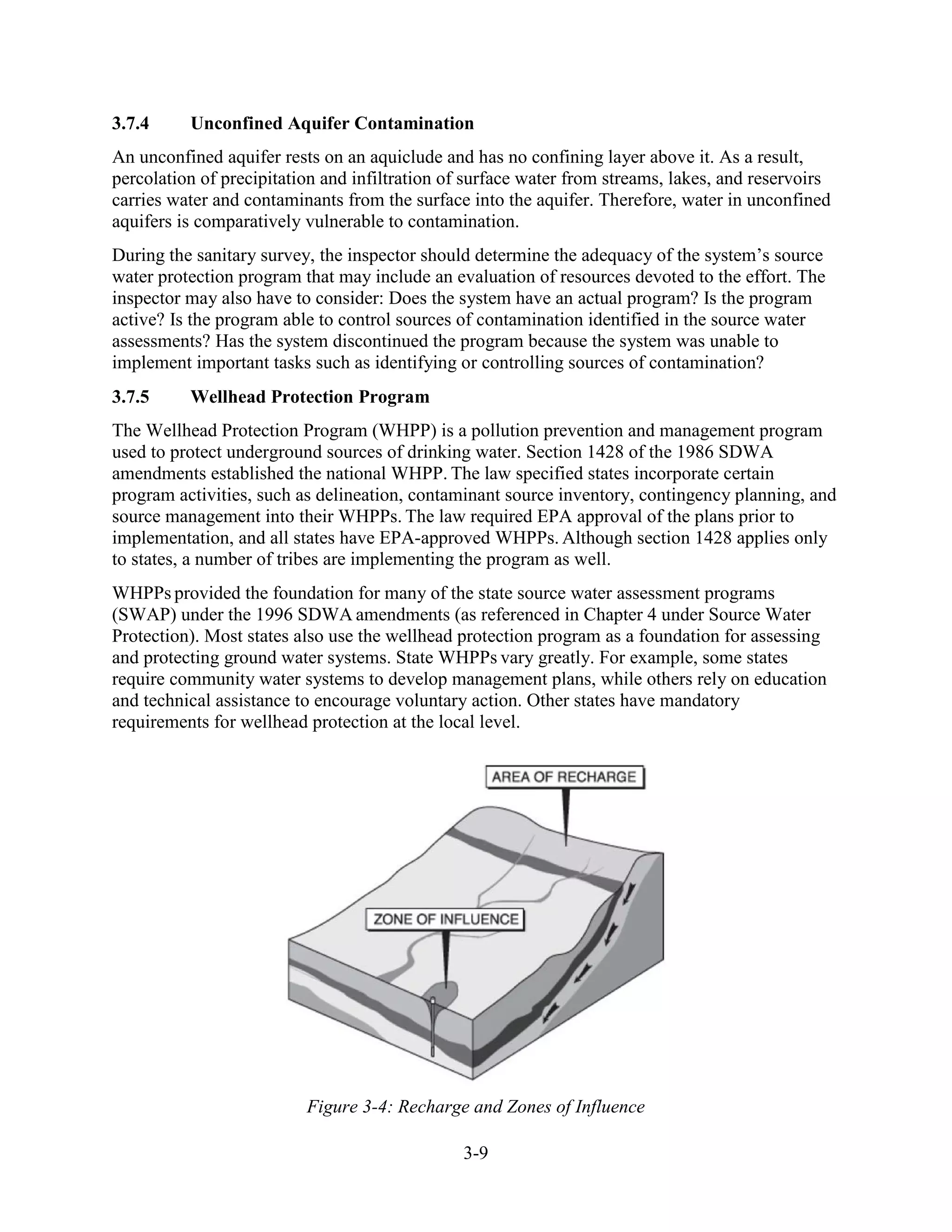 3-9
3.7.4 Unconfined Aquifer Contamination
An unconfined aquifer rests on an aquiclude and has no confining layer above it. As a result,
percolation of precipitation and infiltration of surface water from streams, lakes, and reservoirs
carries water and contaminants from the surface into the aquifer. Therefore, water in unconfined
aquifers is comparatively vulnerable to contamination.
During the sanitary survey, the inspector should determine the adequacy of the system’s source
water protection program that may include an evaluation of resources devoted to the effort. The
inspector may also have to consider: Does the system have an actual program? Is the program
active? Is the program able to control sources of contamination identified in the source water
assessments? Has the system discontinued the program because the system was unable to
implement important tasks such as identifying or controlling sources of contamination?
3.7.5 Wellhead Protection Program
The Wellhead Protection Program (WHPP) is a pollution prevention and management program
used to protect underground sources of drinking water. Section 1428 of the 1986 SDWA
amendments established the national WHPP. The law specified states incorporate certain
program activities, such as delineation, contaminant source inventory, contingency planning, and
source management into their WHPPs. The law required EPA approval of the plans prior to
implementation, and all states have EPA-approved WHPPs. Although section 1428 applies only
to states, a number of tribes are implementing the program as well.
WHPPs provided the foundation for many of the state source water assessment programs
(SWAP) under the 1996 SDWA amendments (as referenced in Chapter 4 under Source Water
Protection). Most states also use the wellhead protection program as a foundation for assessing
and protecting ground water systems. State WHPPs vary greatly. For example, some states
require community water systems to develop management plans, while others rely on education
and technical assistance to encourage voluntary action. Other states have mandatory
requirements for wellhead protection at the local level.
Figure 3-4: Recharge and Zones of Influence
 