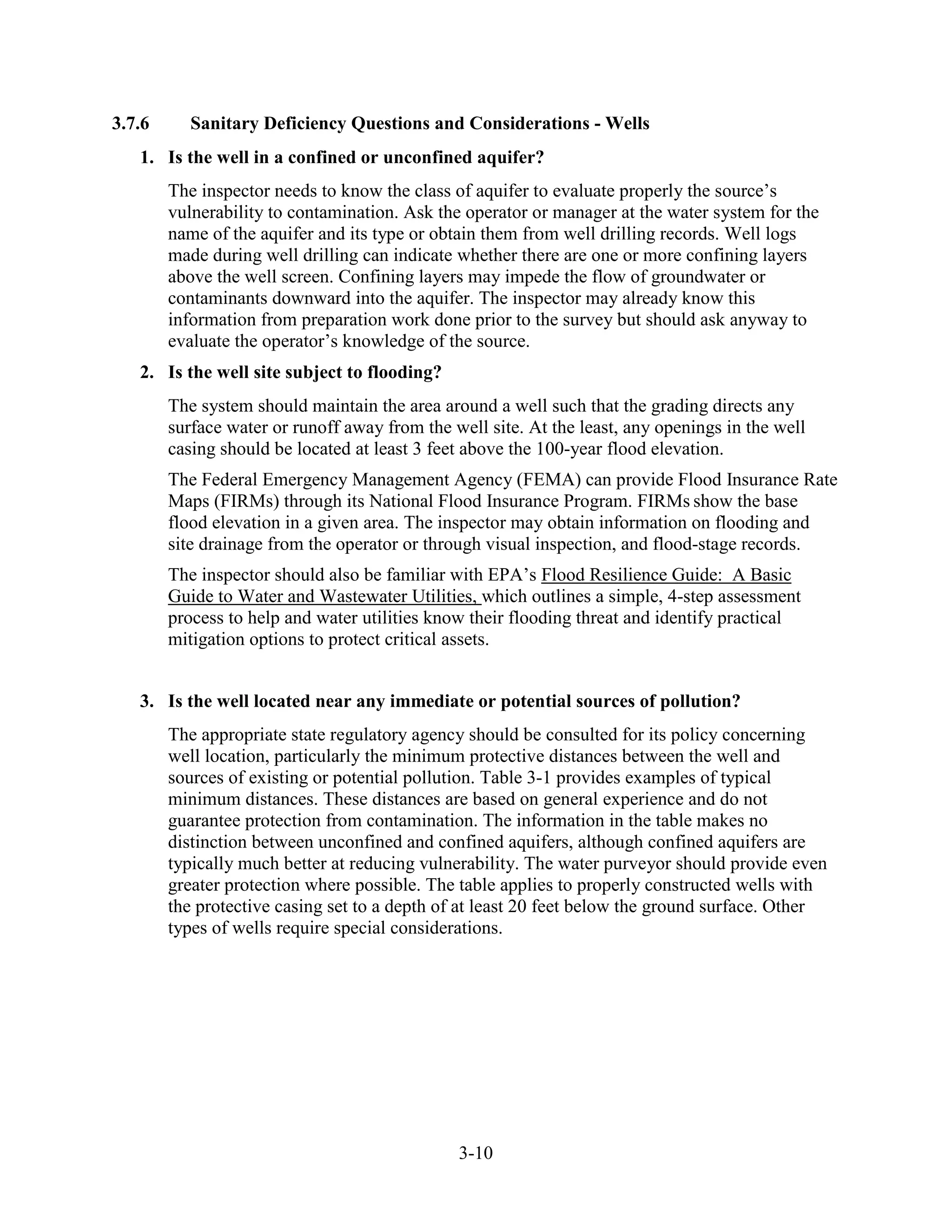 3-10
3.7.6 Sanitary Deficiency Questions and Considerations - Wells
1. Is the well in a confined or unconfined aquifer?
The inspector needs to know the class of aquifer to evaluate properly the source’s
vulnerability to contamination. Ask the operator or manager at the water system for the
name of the aquifer and its type or obtain them from well drilling records. Well logs
made during well drilling can indicate whether there are one or more confining layers
above the well screen. Confining layers may impede the flow of groundwater or
contaminants downward into the aquifer. The inspector may already know this
information from preparation work done prior to the survey but should ask anyway to
evaluate the operator’s knowledge of the source.
2. Is the well site subject to flooding?
The system should maintain the area around a well such that the grading directs any
surface water or runoff away from the well site. At the least, any openings in the well
casing should be located at least 3 feet above the 100-year flood elevation.
The Federal Emergency Management Agency (FEMA) can provide Flood Insurance Rate
Maps (FIRMs) through its National Flood Insurance Program. FIRMs show the base
flood elevation in a given area. The inspector may obtain information on flooding and
site drainage from the operator or through visual inspection, and flood-stage records.
The inspector should also be familiar with EPA’s Flood Resilience Guide: A Basic
Guide to Water and Wastewater Utilities, which outlines a simple, 4-step assessment
process to help and water utilities know their flooding threat and identify practical
mitigation options to protect critical assets.
3. Is the well located near any immediate or potential sources of pollution?
The appropriate state regulatory agency should be consulted for its policy concerning
well location, particularly the minimum protective distances between the well and
sources of existing or potential pollution. Table 3-1 provides examples of typical
minimum distances. These distances are based on general experience and do not
guarantee protection from contamination. The information in the table makes no
distinction between unconfined and confined aquifers, although confined aquifers are
typically much better at reducing vulnerability. The water purveyor should provide even
greater protection where possible. The table applies to properly constructed wells with
the protective casing set to a depth of at least 20 feet below the ground surface. Other
types of wells require special considerations.
 