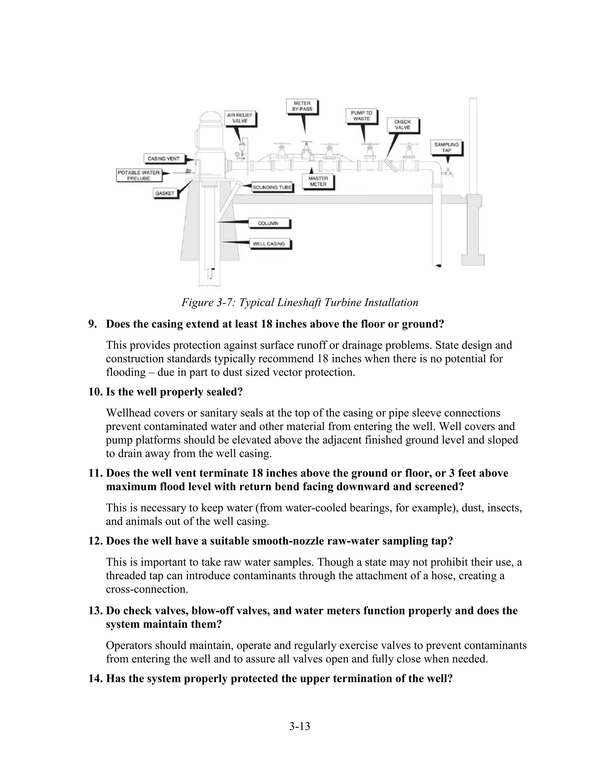 3-13
Figure 3-7: Typical Lineshaft Turbine Installation
9. Does the casing extend at least 18 inches above the floor or ground?
This provides protection against surface runoff or drainage problems. State design and
construction standards typically recommend 18 inches when there is no potential for
flooding – due in part to dust sized vector protection.
10. Is the well properly sealed?
Wellhead covers or sanitary seals at the top of the casing or pipe sleeve connections
prevent contaminated water and other material from entering the well. Well covers and
pump platforms should be elevated above the adjacent finished ground level and sloped
to drain away from the well casing.
11. Does the well vent terminate 18 inches above the ground or floor, or 3 feet above
maximum flood level with return bend facing downward and screened?
This is necessary to keep water (from water-cooled bearings, for example), dust, insects,
and animals out of the well casing.
12. Does the well have a suitable smooth-nozzle raw-water sampling tap?
This is important to take raw water samples. Though a state may not prohibit their use, a
threaded tap can introduce contaminants through the attachment of a hose, creating a
cross-connection.
13. Do check valves, blow-off valves, and water meters function properly and does the
system maintain them?
Operators should maintain, operate and regularly exercise valves to prevent contaminants
from entering the well and to assure all valves open and fully close when needed.
14. Has the system properly protected the upper termination of the well?
 