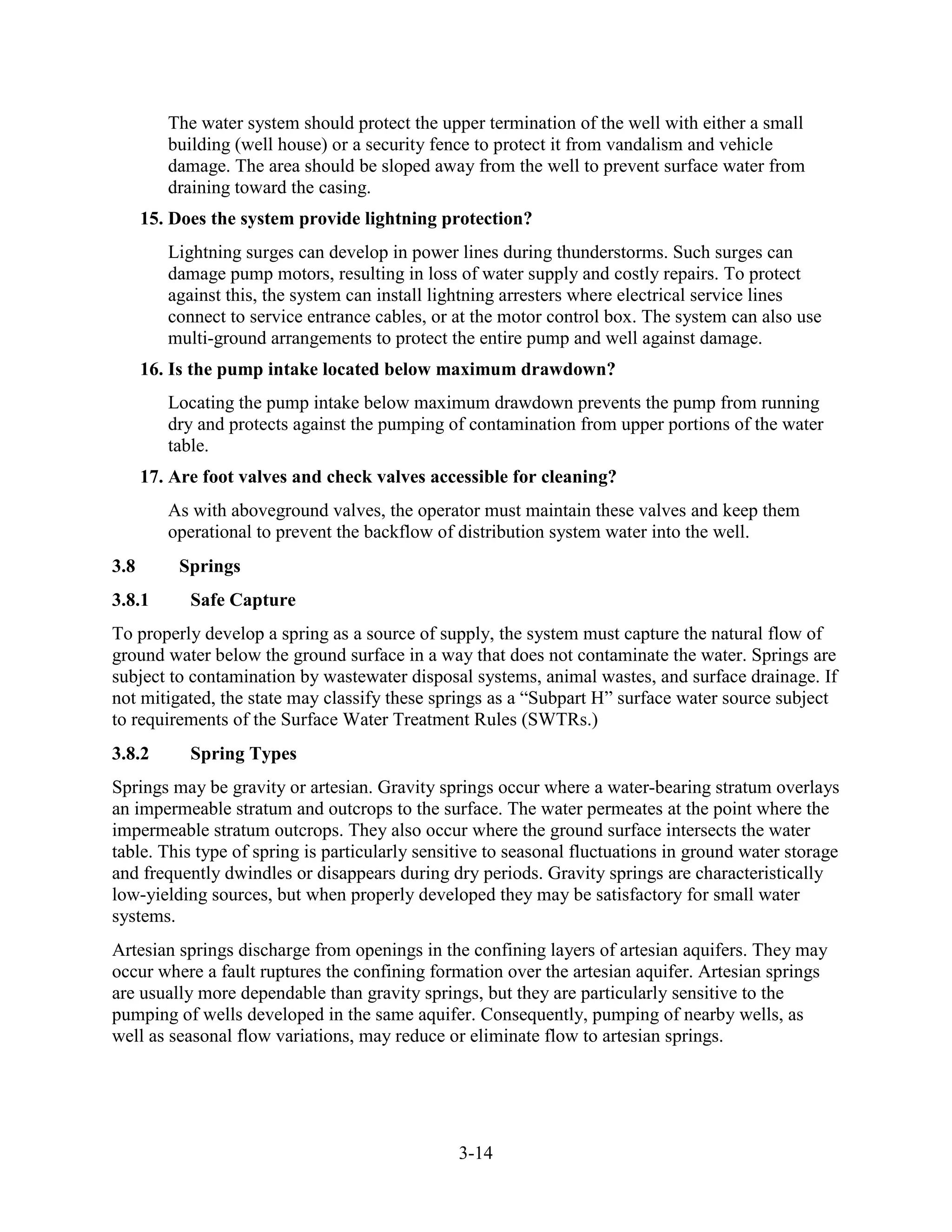 3-14
The water system should protect the upper termination of the well with either a small
building (well house) or a security fence to protect it from vandalism and vehicle
damage. The area should be sloped away from the well to prevent surface water from
draining toward the casing.
15. Does the system provide lightning protection?
Lightning surges can develop in power lines during thunderstorms. Such surges can
damage pump motors, resulting in loss of water supply and costly repairs. To protect
against this, the system can install lightning arresters where electrical service lines
connect to service entrance cables, or at the motor control box. The system can also use
multi-ground arrangements to protect the entire pump and well against damage.
16. Is the pump intake located below maximum drawdown?
Locating the pump intake below maximum drawdown prevents the pump from running
dry and protects against the pumping of contamination from upper portions of the water
table.
17. Are foot valves and check valves accessible for cleaning?
As with aboveground valves, the operator must maintain these valves and keep them
operational to prevent the backflow of distribution system water into the well.
3.8 Springs
3.8.1 Safe Capture
To properly develop a spring as a source of supply, the system must capture the natural flow of
ground water below the ground surface in a way that does not contaminate the water. Springs are
subject to contamination by wastewater disposal systems, animal wastes, and surface drainage. If
not mitigated, the state may classify these springs as a “Subpart H” surface water source subject
to requirements of the Surface Water Treatment Rules (SWTRs.)
3.8.2 Spring Types
Springs may be gravity or artesian. Gravity springs occur where a water-bearing stratum overlays
an impermeable stratum and outcrops to the surface. The water permeates at the point where the
impermeable stratum outcrops. They also occur where the ground surface intersects the water
table. This type of spring is particularly sensitive to seasonal fluctuations in ground water storage
and frequently dwindles or disappears during dry periods. Gravity springs are characteristically
low-yielding sources, but when properly developed they may be satisfactory for small water
systems.
Artesian springs discharge from openings in the confining layers of artesian aquifers. They may
occur where a fault ruptures the confining formation over the artesian aquifer. Artesian springs
are usually more dependable than gravity springs, but they are particularly sensitive to the
pumping of wells developed in the same aquifer. Consequently, pumping of nearby wells, as
well as seasonal flow variations, may reduce or eliminate flow to artesian springs.
 