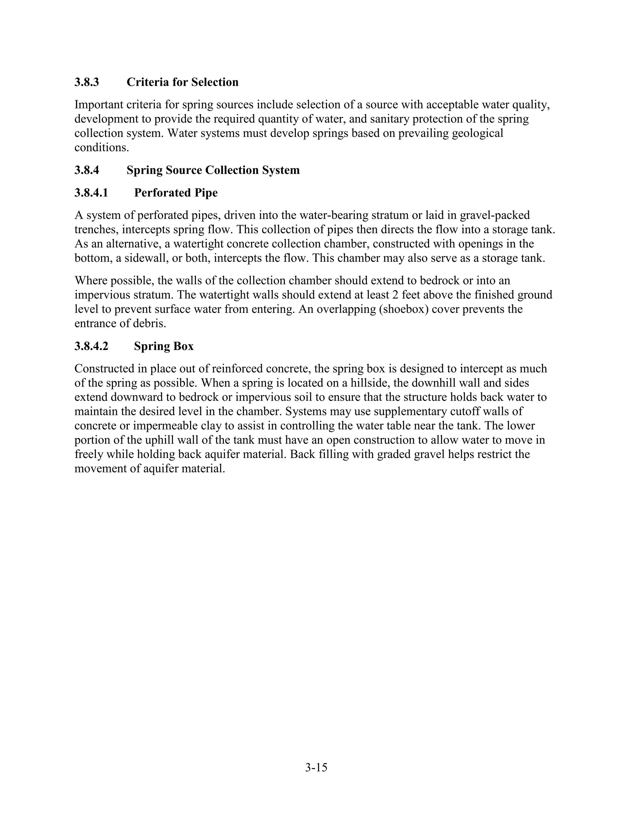 3-15
3.8.3 Criteria for Selection
Important criteria for spring sources include selection of a source with acceptable water quality,
development to provide the required quantity of water, and sanitary protection of the spring
collection system. Water systems must develop springs based on prevailing geological
conditions.
3.8.4 Spring Source Collection System
3.8.4.1 Perforated Pipe
A system of perforated pipes, driven into the water-bearing stratum or laid in gravel-packed
trenches, intercepts spring flow. This collection of pipes then directs the flow into a storage tank.
As an alternative, a watertight concrete collection chamber, constructed with openings in the
bottom, a sidewall, or both, intercepts the flow. This chamber may also serve as a storage tank.
Where possible, the walls of the collection chamber should extend to bedrock or into an
impervious stratum. The watertight walls should extend at least 2 feet above the finished ground
level to prevent surface water from entering. An overlapping (shoebox) cover prevents the
entrance of debris.
3.8.4.2 Spring Box
Constructed in place out of reinforced concrete, the spring box is designed to intercept as much
of the spring as possible. When a spring is located on a hillside, the downhill wall and sides
extend downward to bedrock or impervious soil to ensure that the structure holds back water to
maintain the desired level in the chamber. Systems may use supplementary cutoff walls of
concrete or impermeable clay to assist in controlling the water table near the tank. The lower
portion of the uphill wall of the tank must have an open construction to allow water to move in
freely while holding back aquifer material. Back filling with graded gravel helps restrict the
movement of aquifer material.
 