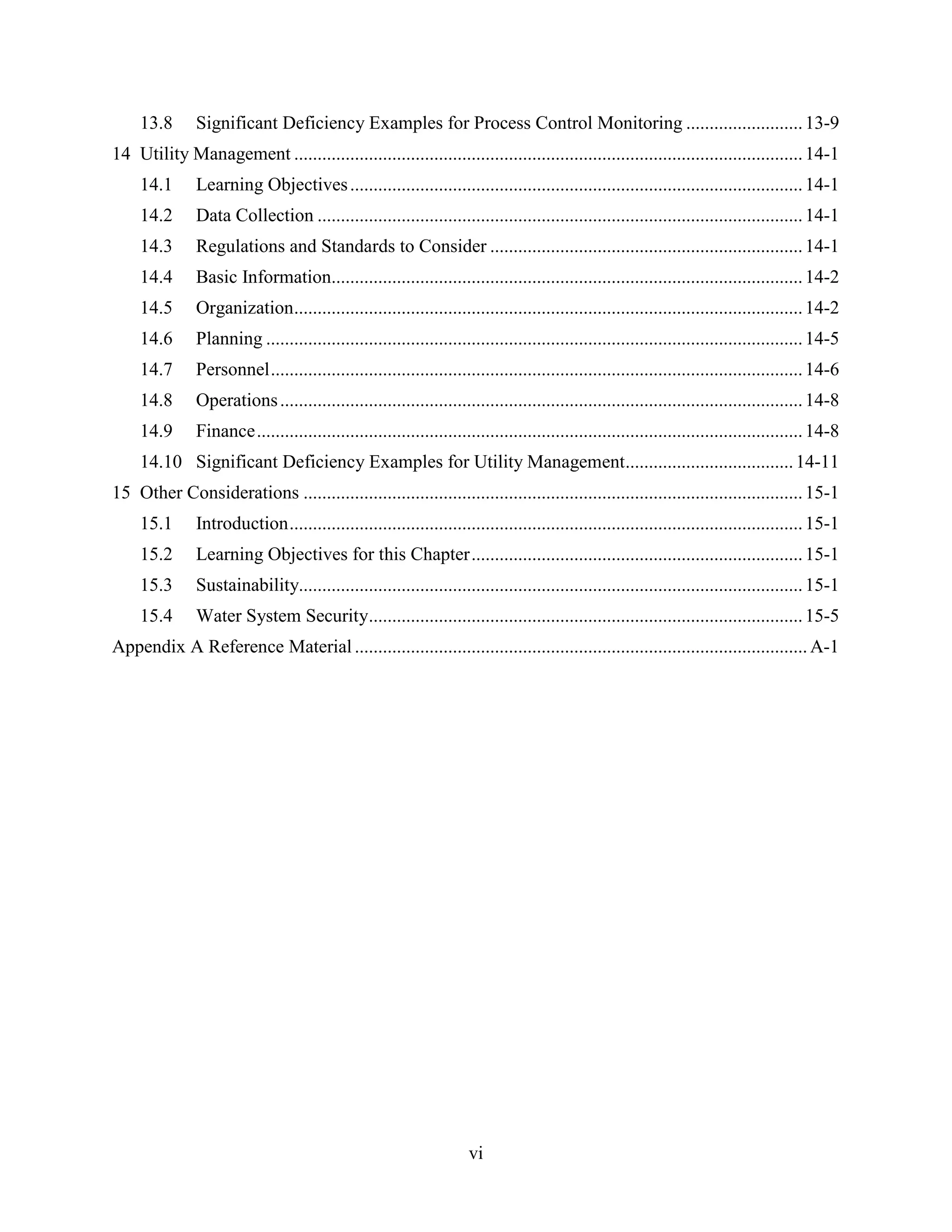 vi
13.8 Significant Deficiency Examples for Process Control Monitoring .........................13-9
14 Utility Management .............................................................................................................14-1
14.1 Learning Objectives.................................................................................................14-1
14.2 Data Collection ........................................................................................................14-1
14.3 Regulations and Standards to Consider ...................................................................14-1
14.4 Basic Information.....................................................................................................14-2
14.5 Organization.............................................................................................................14-2
14.6 Planning ...................................................................................................................14-5
14.7 Personnel..................................................................................................................14-6
14.8 Operations................................................................................................................14-8
14.9 Finance.....................................................................................................................14-8
14.10 Significant Deficiency Examples for Utility Management....................................14-11
15 Other Considerations ...........................................................................................................15-1
15.1 Introduction..............................................................................................................15-1
15.2 Learning Objectives for this Chapter.......................................................................15-1
15.3 Sustainability............................................................................................................15-1
15.4 Water System Security.............................................................................................15-5
Appendix A Reference Material .................................................................................................A-1
 