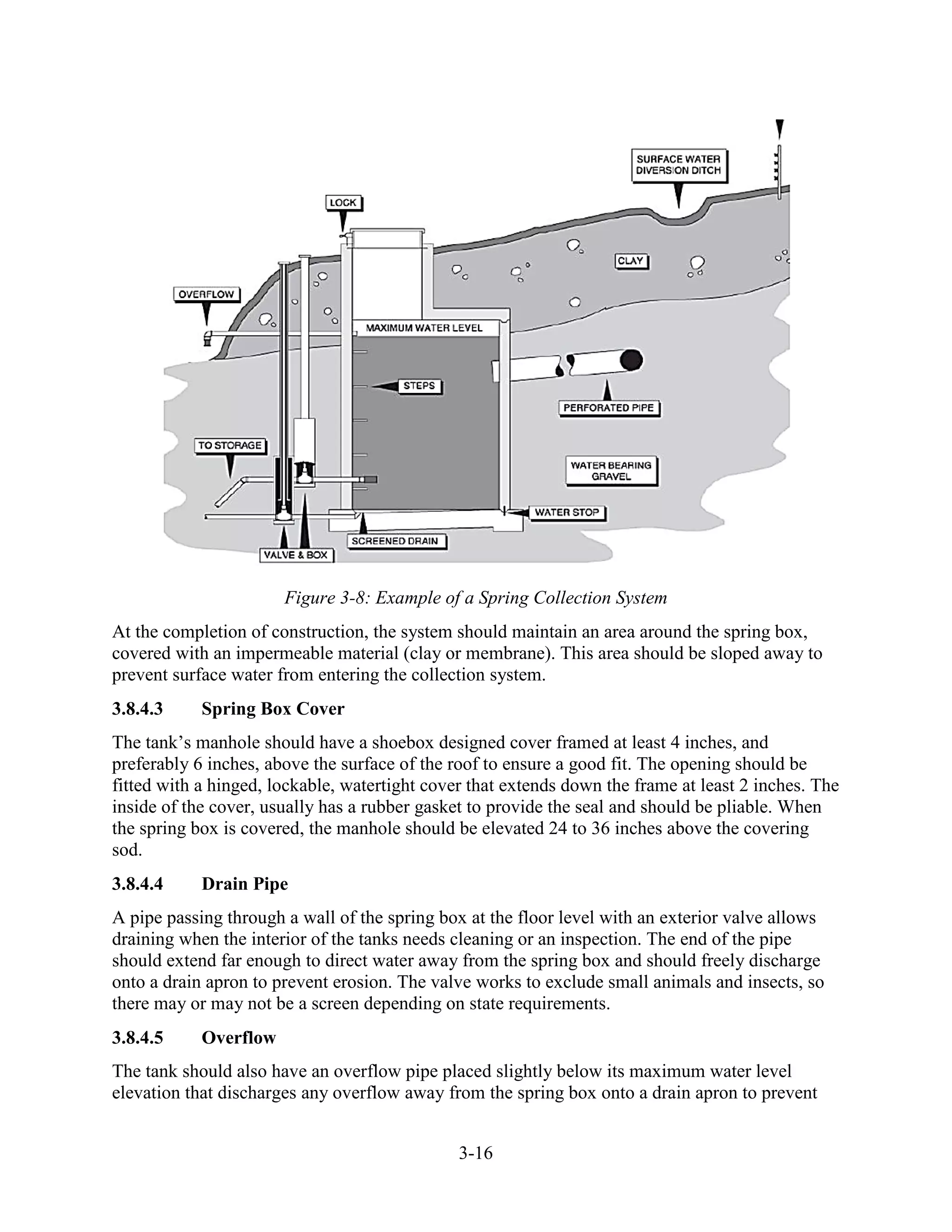 3-16
Figure 3-8: Example of a Spring Collection System
At the completion of construction, the system should maintain an area around the spring box,
covered with an impermeable material (clay or membrane). This area should be sloped away to
prevent surface water from entering the collection system.
3.8.4.3 Spring Box Cover
The tank’s manhole should have a shoebox designed cover framed at least 4 inches, and
preferably 6 inches, above the surface of the roof to ensure a good fit. The opening should be
fitted with a hinged, lockable, watertight cover that extends down the frame at least 2 inches. The
inside of the cover, usually has a rubber gasket to provide the seal and should be pliable. When
the spring box is covered, the manhole should be elevated 24 to 36 inches above the covering
sod.
3.8.4.4 Drain Pipe
A pipe passing through a wall of the spring box at the floor level with an exterior valve allows
draining when the interior of the tanks needs cleaning or an inspection. The end of the pipe
should extend far enough to direct water away from the spring box and should freely discharge
onto a drain apron to prevent erosion. The valve works to exclude small animals and insects, so
there may or may not be a screen depending on state requirements.
3.8.4.5 Overflow
The tank should also have an overflow pipe placed slightly below its maximum water level
elevation that discharges any overflow away from the spring box onto a drain apron to prevent
 