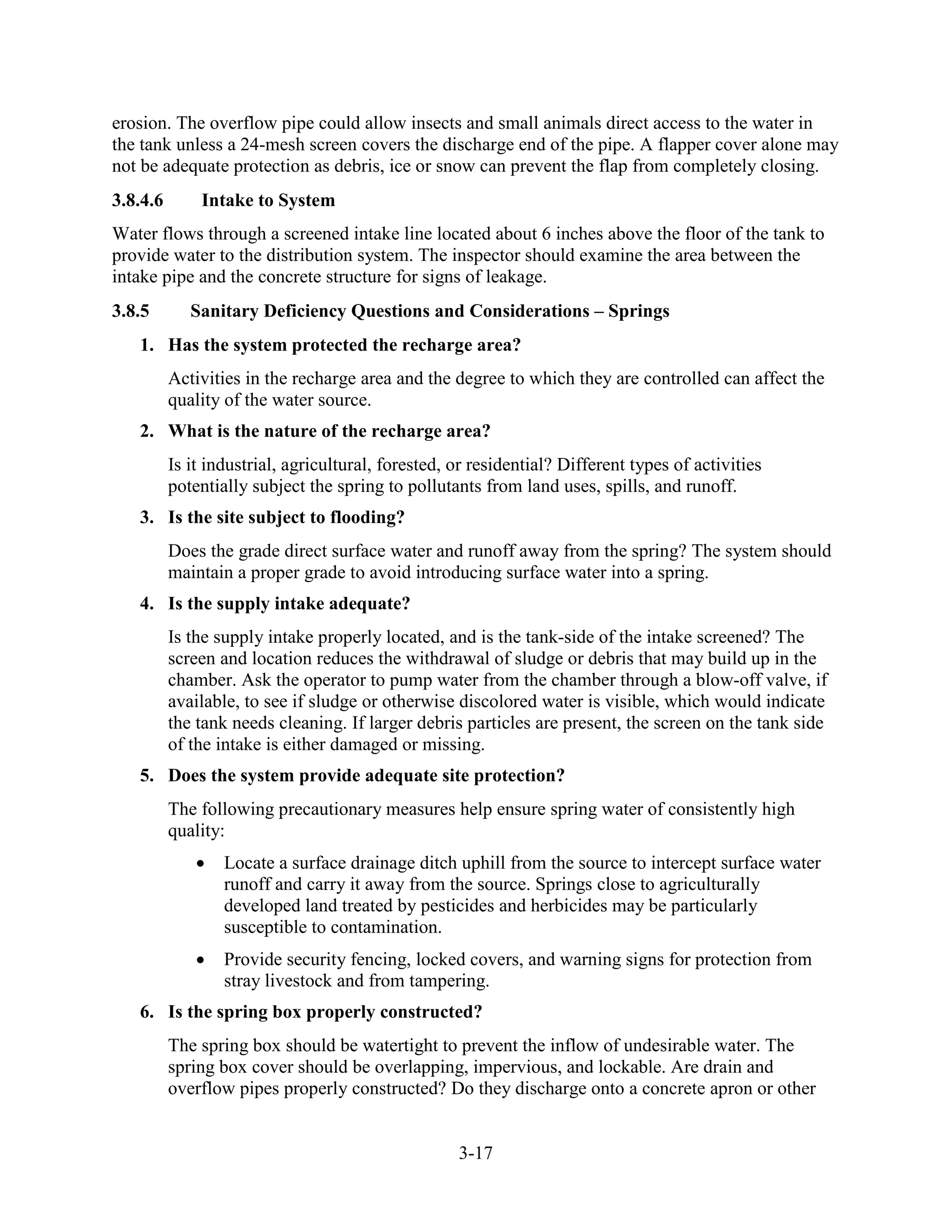 3-17
erosion. The overflow pipe could allow insects and small animals direct access to the water in
the tank unless a 24-mesh screen covers the discharge end of the pipe. A flapper cover alone may
not be adequate protection as debris, ice or snow can prevent the flap from completely closing.
3.8.4.6 Intake to System
Water flows through a screened intake line located about 6 inches above the floor of the tank to
provide water to the distribution system. The inspector should examine the area between the
intake pipe and the concrete structure for signs of leakage.
3.8.5 Sanitary Deficiency Questions and Considerations – Springs
1. Has the system protected the recharge area?
Activities in the recharge area and the degree to which they are controlled can affect the
quality of the water source.
2. What is the nature of the recharge area?
Is it industrial, agricultural, forested, or residential? Different types of activities
potentially subject the spring to pollutants from land uses, spills, and runoff.
3. Is the site subject to flooding?
Does the grade direct surface water and runoff away from the spring? The system should
maintain a proper grade to avoid introducing surface water into a spring.
4. Is the supply intake adequate?
Is the supply intake properly located, and is the tank-side of the intake screened? The
screen and location reduces the withdrawal of sludge or debris that may build up in the
chamber. Ask the operator to pump water from the chamber through a blow-off valve, if
available, to see if sludge or otherwise discolored water is visible, which would indicate
the tank needs cleaning. If larger debris particles are present, the screen on the tank side
of the intake is either damaged or missing.
5. Does the system provide adequate site protection?
The following precautionary measures help ensure spring water of consistently high
quality:
• Locate a surface drainage ditch uphill from the source to intercept surface water
runoff and carry it away from the source. Springs close to agriculturally
developed land treated by pesticides and herbicides may be particularly
susceptible to contamination.
• Provide security fencing, locked covers, and warning signs for protection from
stray livestock and from tampering.
6. Is the spring box properly constructed?
The spring box should be watertight to prevent the inflow of undesirable water. The
spring box cover should be overlapping, impervious, and lockable. Are drain and
overflow pipes properly constructed? Do they discharge onto a concrete apron or other
 