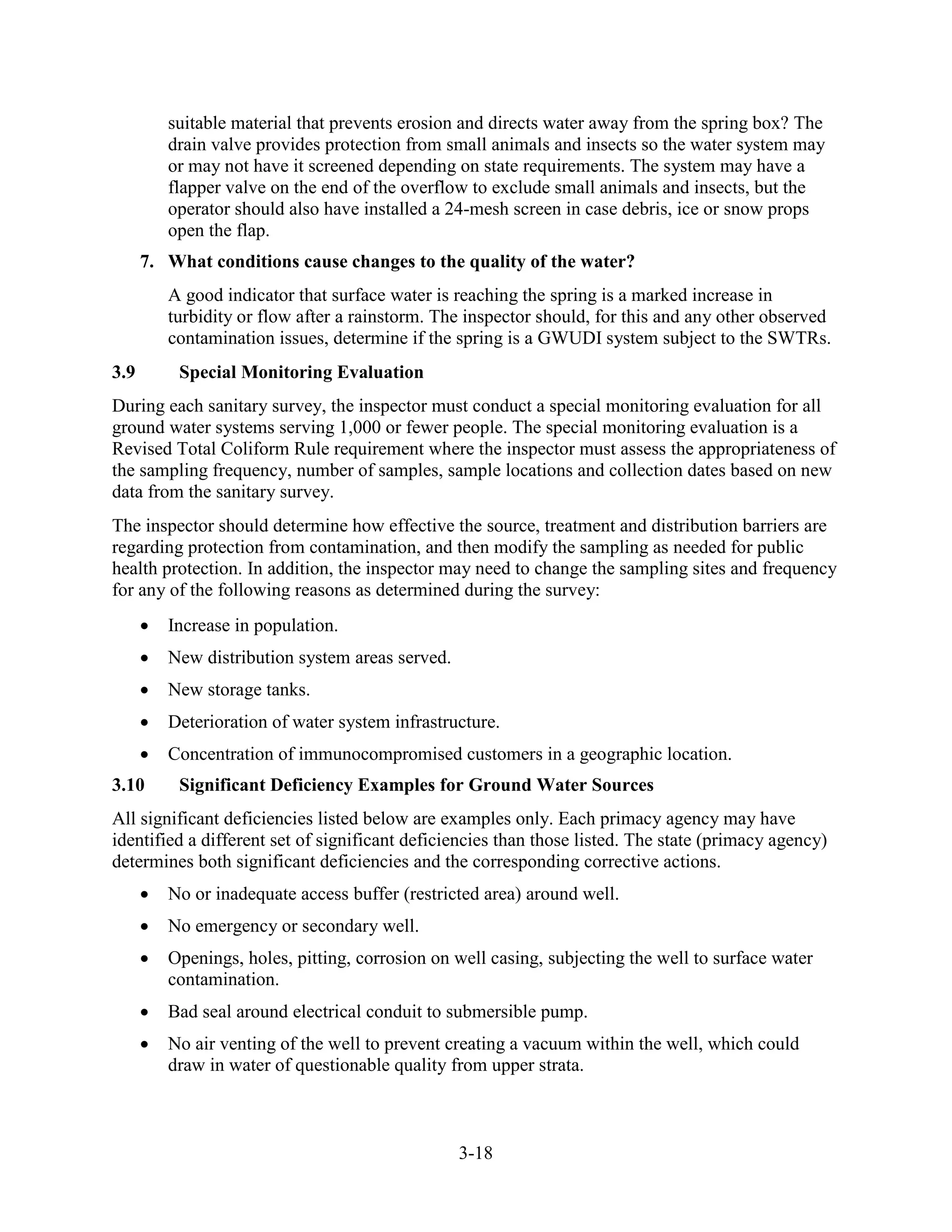 3-18
suitable material that prevents erosion and directs water away from the spring box? The
drain valve provides protection from small animals and insects so the water system may
or may not have it screened depending on state requirements. The system may have a
flapper valve on the end of the overflow to exclude small animals and insects, but the
operator should also have installed a 24-mesh screen in case debris, ice or snow props
open the flap.
7. What conditions cause changes to the quality of the water?
A good indicator that surface water is reaching the spring is a marked increase in
turbidity or flow after a rainstorm. The inspector should, for this and any other observed
contamination issues, determine if the spring is a GWUDI system subject to the SWTRs.
3.9 Special Monitoring Evaluation
During each sanitary survey, the inspector must conduct a special monitoring evaluation for all
ground water systems serving 1,000 or fewer people. The special monitoring evaluation is a
Revised Total Coliform Rule requirement where the inspector must assess the appropriateness of
the sampling frequency, number of samples, sample locations and collection dates based on new
data from the sanitary survey.
The inspector should determine how effective the source, treatment and distribution barriers are
regarding protection from contamination, and then modify the sampling as needed for public
health protection. In addition, the inspector may need to change the sampling sites and frequency
for any of the following reasons as determined during the survey:
• Increase in population.
• New distribution system areas served.
• New storage tanks.
• Deterioration of water system infrastructure.
• Concentration of immunocompromised customers in a geographic location.
3.10 Significant Deficiency Examples for Ground Water Sources
All significant deficiencies listed below are examples only. Each primacy agency may have
identified a different set of significant deficiencies than those listed. The state (primacy agency)
determines both significant deficiencies and the corresponding corrective actions.
• No or inadequate access buffer (restricted area) around well.
• No emergency or secondary well.
• Openings, holes, pitting, corrosion on well casing, subjecting the well to surface water
contamination.
• Bad seal around electrical conduit to submersible pump.
• No air venting of the well to prevent creating a vacuum within the well, which could
draw in water of questionable quality from upper strata.
 
