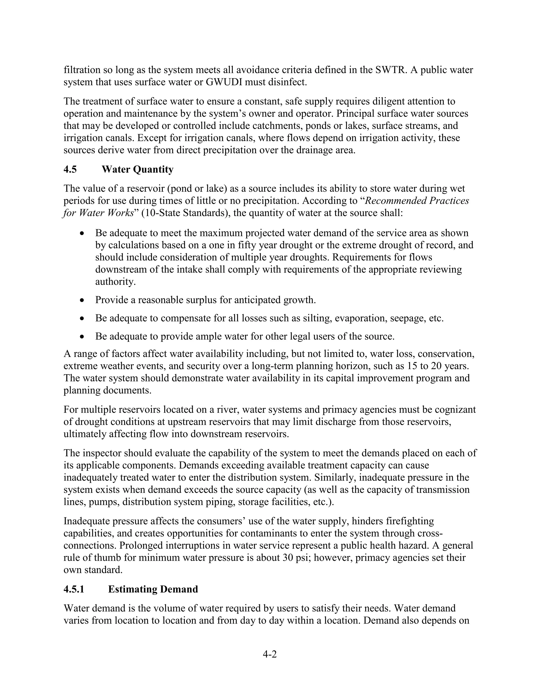 4-2
filtration so long as the system meets all avoidance criteria defined in the SWTR. A public water
system that uses surface water or GWUDI must disinfect.
The treatment of surface water to ensure a constant, safe supply requires diligent attention to
operation and maintenance by the system’s owner and operator. Principal surface water sources
that may be developed or controlled include catchments, ponds or lakes, surface streams, and
irrigation canals. Except for irrigation canals, where flows depend on irrigation activity, these
sources derive water from direct precipitation over the drainage area.
4.5 Water Quantity
The value of a reservoir (pond or lake) as a source includes its ability to store water during wet
periods for use during times of little or no precipitation. According to “Recommended Practices
for Water Works” (10-State Standards), the quantity of water at the source shall:
• Be adequate to meet the maximum projected water demand of the service area as shown
by calculations based on a one in fifty year drought or the extreme drought of record, and
should include consideration of multiple year droughts. Requirements for flows
downstream of the intake shall comply with requirements of the appropriate reviewing
authority.
• Provide a reasonable surplus for anticipated growth.
• Be adequate to compensate for all losses such as silting, evaporation, seepage, etc.
• Be adequate to provide ample water for other legal users of the source.
A range of factors affect water availability including, but not limited to, water loss, conservation,
extreme weather events, and security over a long-term planning horizon, such as 15 to 20 years.
The water system should demonstrate water availability in its capital improvement program and
planning documents.
For multiple reservoirs located on a river, water systems and primacy agencies must be cognizant
of drought conditions at upstream reservoirs that may limit discharge from those reservoirs,
ultimately affecting flow into downstream reservoirs.
The inspector should evaluate the capability of the system to meet the demands placed on each of
its applicable components. Demands exceeding available treatment capacity can cause
inadequately treated water to enter the distribution system. Similarly, inadequate pressure in the
system exists when demand exceeds the source capacity (as well as the capacity of transmission
lines, pumps, distribution system piping, storage facilities, etc.).
Inadequate pressure affects the consumers’ use of the water supply, hinders firefighting
capabilities, and creates opportunities for contaminants to enter the system through cross-
connections. Prolonged interruptions in water service represent a public health hazard. A general
rule of thumb for minimum water pressure is about 30 psi; however, primacy agencies set their
own standard.
4.5.1 Estimating Demand
Water demand is the volume of water required by users to satisfy their needs. Water demand
varies from location to location and from day to day within a location. Demand also depends on
 