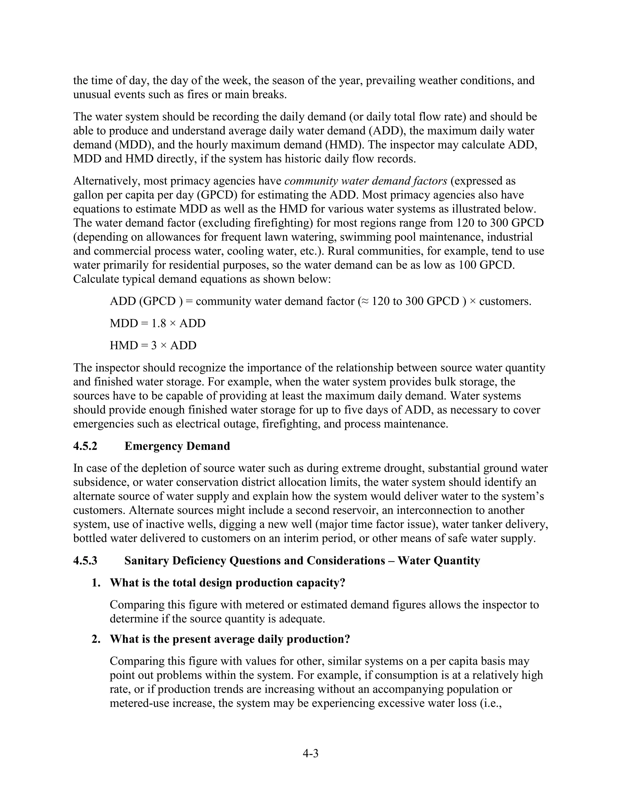 4-3
the time of day, the day of the week, the season of the year, prevailing weather conditions, and
unusual events such as fires or main breaks.
The water system should be recording the daily demand (or daily total flow rate) and should be
able to produce and understand average daily water demand (ADD), the maximum daily water
demand (MDD), and the hourly maximum demand (HMD). The inspector may calculate ADD,
MDD and HMD directly, if the system has historic daily flow records.
Alternatively, most primacy agencies have community water demand factors (expressed as
gallon per capita per day (GPCD) for estimating the ADD. Most primacy agencies also have
equations to estimate MDD as well as the HMD for various water systems as illustrated below.
The water demand factor (excluding firefighting) for most regions range from 120 to 300 GPCD
(depending on allowances for frequent lawn watering, swimming pool maintenance, industrial
and commercial process water, cooling water, etc.). Rural communities, for example, tend to use
water primarily for residential purposes, so the water demand can be as low as 100 GPCD.
Calculate typical demand equations as shown below:
ADD (GPCD ) = community water demand factor (≈ 120 to 300 GPCD ) × customers.
MDD = 1.8 × ADD
HMD = 3 × ADD
The inspector should recognize the importance of the relationship between source water quantity
and finished water storage. For example, when the water system provides bulk storage, the
sources have to be capable of providing at least the maximum daily demand. Water systems
should provide enough finished water storage for up to five days of ADD, as necessary to cover
emergencies such as electrical outage, firefighting, and process maintenance.
4.5.2 Emergency Demand
In case of the depletion of source water such as during extreme drought, substantial ground water
subsidence, or water conservation district allocation limits, the water system should identify an
alternate source of water supply and explain how the system would deliver water to the system’s
customers. Alternate sources might include a second reservoir, an interconnection to another
system, use of inactive wells, digging a new well (major time factor issue), water tanker delivery,
bottled water delivered to customers on an interim period, or other means of safe water supply.
4.5.3 Sanitary Deficiency Questions and Considerations – Water Quantity
1. What is the total design production capacity?
Comparing this figure with metered or estimated demand figures allows the inspector to
determine if the source quantity is adequate.
2. What is the present average daily production?
Comparing this figure with values for other, similar systems on a per capita basis may
point out problems within the system. For example, if consumption is at a relatively high
rate, or if production trends are increasing without an accompanying population or
metered-use increase, the system may be experiencing excessive water loss (i.e.,
 