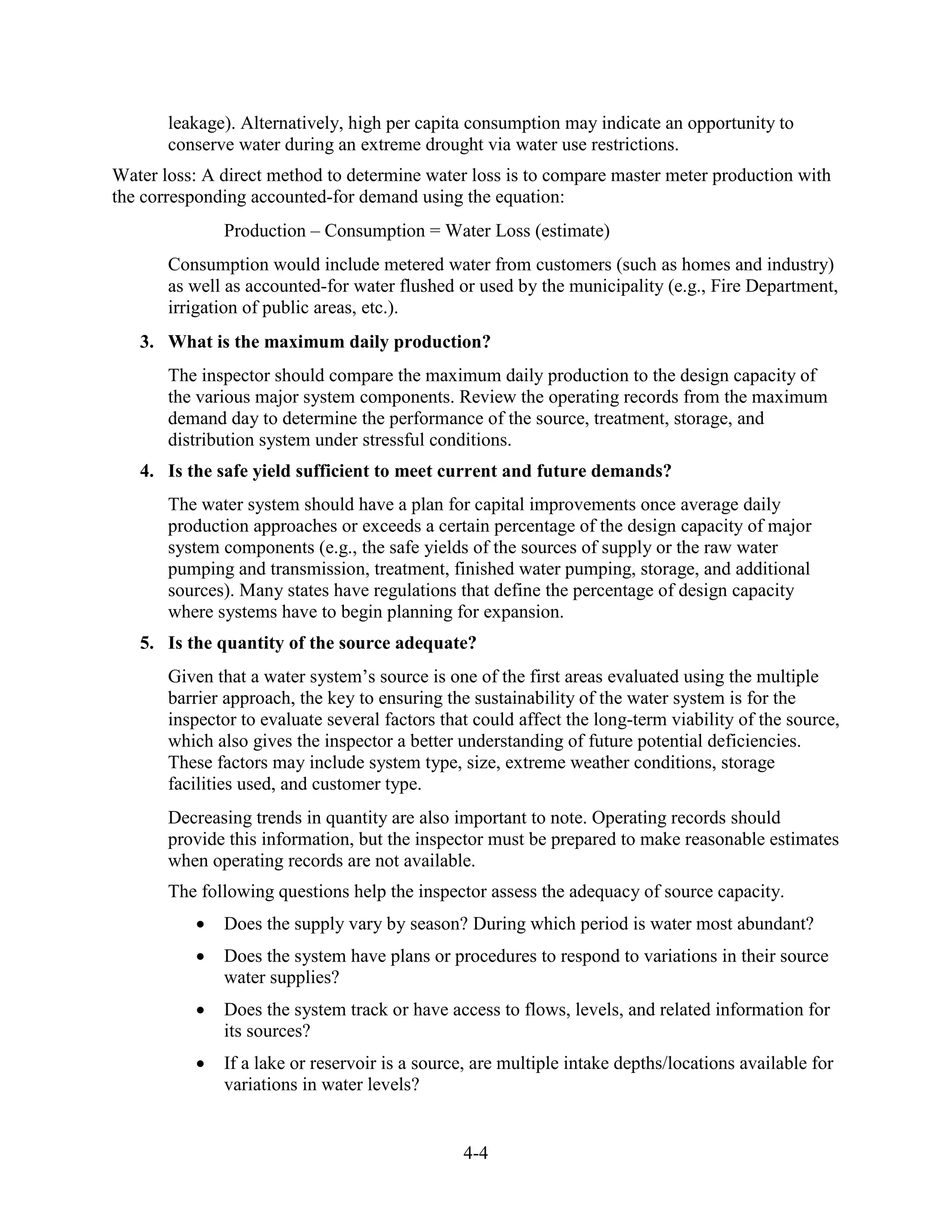 4-4
leakage). Alternatively, high per capita consumption may indicate an opportunity to
conserve water during an extreme drought via water use restrictions.
Water loss: A direct method to determine water loss is to compare master meter production with
the corresponding accounted-for demand using the equation:
Production – Consumption = Water Loss (estimate)
Consumption would include metered water from customers (such as homes and industry)
as well as accounted-for water flushed or used by the municipality (e.g., Fire Department,
irrigation of public areas, etc.).
3. What is the maximum daily production?
The inspector should compare the maximum daily production to the design capacity of
the various major system components. Review the operating records from the maximum
demand day to determine the performance of the source, treatment, storage, and
distribution system under stressful conditions.
4. Is the safe yield sufficient to meet current and future demands?
The water system should have a plan for capital improvements once average daily
production approaches or exceeds a certain percentage of the design capacity of major
system components (e.g., the safe yields of the sources of supply or the raw water
pumping and transmission, treatment, finished water pumping, storage, and additional
sources). Many states have regulations that define the percentage of design capacity
where systems have to begin planning for expansion.
5. Is the quantity of the source adequate?
Given that a water system’s source is one of the first areas evaluated using the multiple
barrier approach, the key to ensuring the sustainability of the water system is for the
inspector to evaluate several factors that could affect the long-term viability of the source,
which also gives the inspector a better understanding of future potential deficiencies.
These factors may include system type, size, extreme weather conditions, storage
facilities used, and customer type.
Decreasing trends in quantity are also important to note. Operating records should
provide this information, but the inspector must be prepared to make reasonable estimates
when operating records are not available.
The following questions help the inspector assess the adequacy of source capacity.
• Does the supply vary by season? During which period is water most abundant?
• Does the system have plans or procedures to respond to variations in their source
water supplies?
• Does the system track or have access to flows, levels, and related information for
its sources?
• If a lake or reservoir is a source, are multiple intake depths/locations available for
variations in water levels?
 
