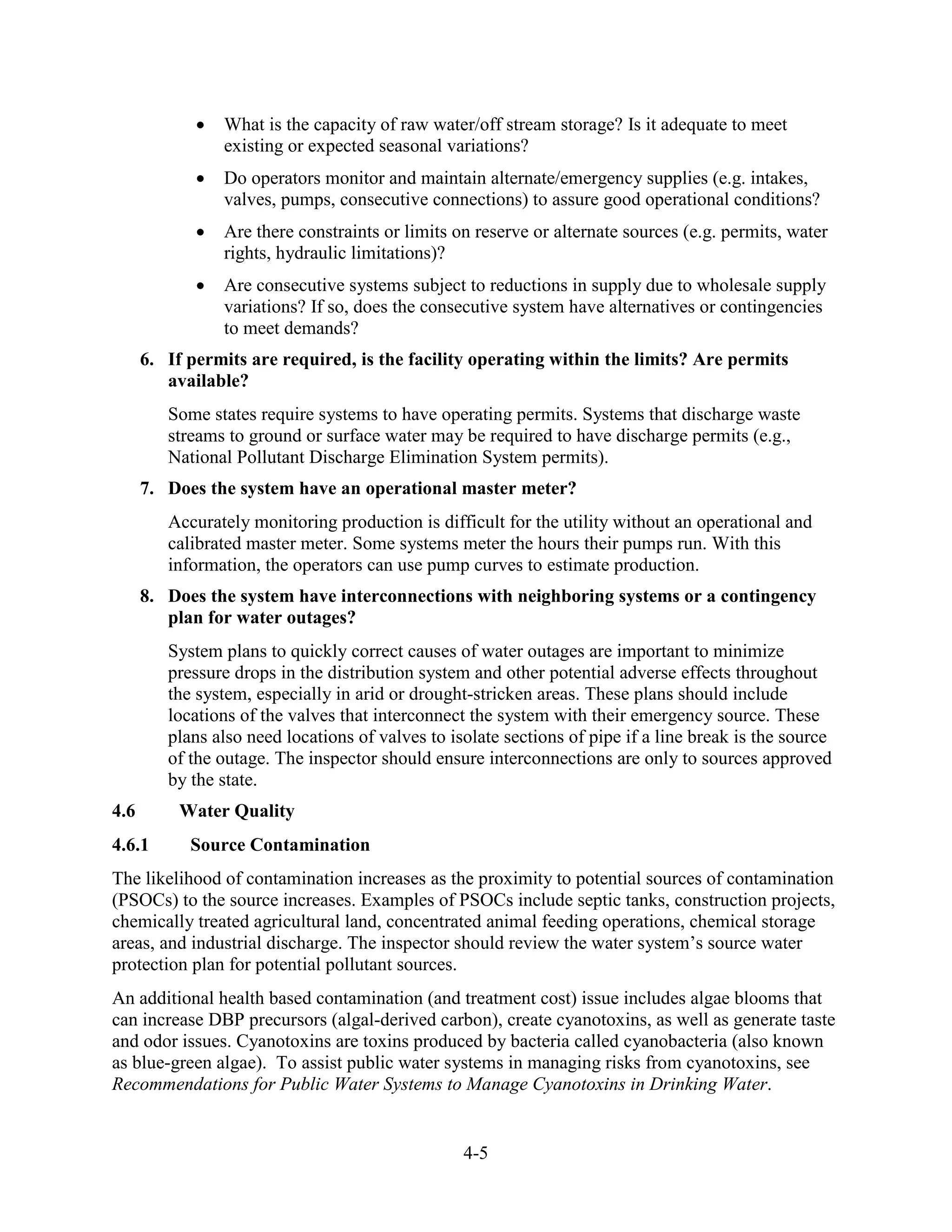 4-5
• What is the capacity of raw water/off stream storage? Is it adequate to meet
existing or expected seasonal variations?
• Do operators monitor and maintain alternate/emergency supplies (e.g. intakes,
valves, pumps, consecutive connections) to assure good operational conditions?
• Are there constraints or limits on reserve or alternate sources (e.g. permits, water
rights, hydraulic limitations)?
• Are consecutive systems subject to reductions in supply due to wholesale supply
variations? If so, does the consecutive system have alternatives or contingencies
to meet demands?
6. If permits are required, is the facility operating within the limits? Are permits
available?
Some states require systems to have operating permits. Systems that discharge waste
streams to ground or surface water may be required to have discharge permits (e.g.,
National Pollutant Discharge Elimination System permits).
7. Does the system have an operational master meter?
Accurately monitoring production is difficult for the utility without an operational and
calibrated master meter. Some systems meter the hours their pumps run. With this
information, the operators can use pump curves to estimate production.
8. Does the system have interconnections with neighboring systems or a contingency
plan for water outages?
System plans to quickly correct causes of water outages are important to minimize
pressure drops in the distribution system and other potential adverse effects throughout
the system, especially in arid or drought-stricken areas. These plans should include
locations of the valves that interconnect the system with their emergency source. These
plans also need locations of valves to isolate sections of pipe if a line break is the source
of the outage. The inspector should ensure interconnections are only to sources approved
by the state.
4.6 Water Quality
4.6.1 Source Contamination
The likelihood of contamination increases as the proximity to potential sources of contamination
(PSOCs) to the source increases. Examples of PSOCs include septic tanks, construction projects,
chemically treated agricultural land, concentrated animal feeding operations, chemical storage
areas, and industrial discharge. The inspector should review the water system’s source water
protection plan for potential pollutant sources.
An additional health based contamination (and treatment cost) issue includes algae blooms that
can increase DBP precursors (algal-derived carbon), create cyanotoxins, as well as generate taste
and odor issues. Cyanotoxins are toxins produced by bacteria called cyanobacteria (also known
as blue-green algae). To assist public water systems in managing risks from cyanotoxins, see
Recommendations for Public Water Systems to Manage Cyanotoxins in Drinking Water.
 