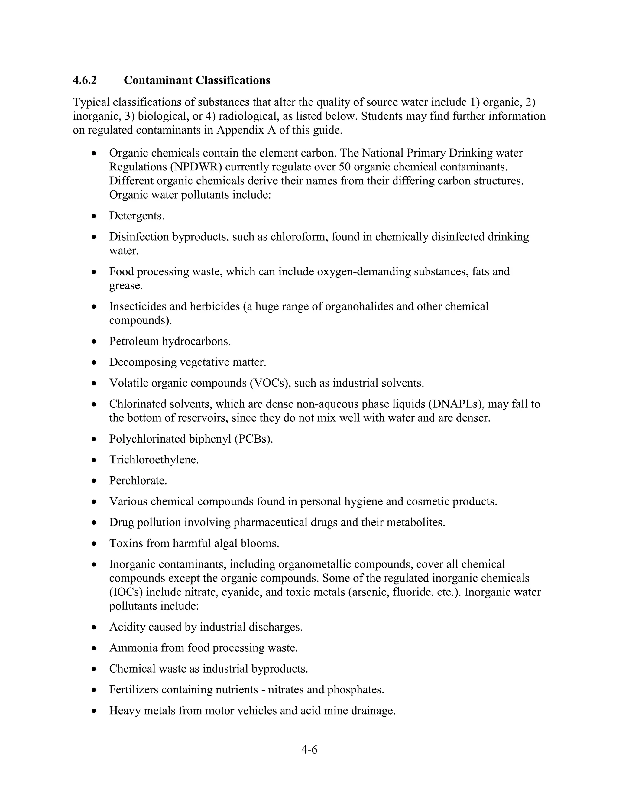 4-6
4.6.2 Contaminant Classifications
Typical classifications of substances that alter the quality of source water include 1) organic, 2)
inorganic, 3) biological, or 4) radiological, as listed below. Students may find further information
on regulated contaminants in Appendix A of this guide.
• Organic chemicals contain the element carbon. The National Primary Drinking water
Regulations (NPDWR) currently regulate over 50 organic chemical contaminants.
Different organic chemicals derive their names from their differing carbon structures.
Organic water pollutants include:
• Detergents.
• Disinfection byproducts, such as chloroform, found in chemically disinfected drinking
water.
• Food processing waste, which can include oxygen-demanding substances, fats and
grease.
• Insecticides and herbicides (a huge range of organohalides and other chemical
compounds).
• Petroleum hydrocarbons.
• Decomposing vegetative matter.
• Volatile organic compounds (VOCs), such as industrial solvents.
• Chlorinated solvents, which are dense non-aqueous phase liquids (DNAPLs), may fall to
the bottom of reservoirs, since they do not mix well with water and are denser.
• Polychlorinated biphenyl (PCBs).
• Trichloroethylene.
• Perchlorate.
• Various chemical compounds found in personal hygiene and cosmetic products.
• Drug pollution involving pharmaceutical drugs and their metabolites.
• Toxins from harmful algal blooms.
• Inorganic contaminants, including organometallic compounds, cover all chemical
compounds except the organic compounds. Some of the regulated inorganic chemicals
(IOCs) include nitrate, cyanide, and toxic metals (arsenic, fluoride. etc.). Inorganic water
pollutants include:
• Acidity caused by industrial discharges.
• Ammonia from food processing waste.
• Chemical waste as industrial byproducts.
• Fertilizers containing nutrients - nitrates and phosphates.
• Heavy metals from motor vehicles and acid mine drainage.
 
