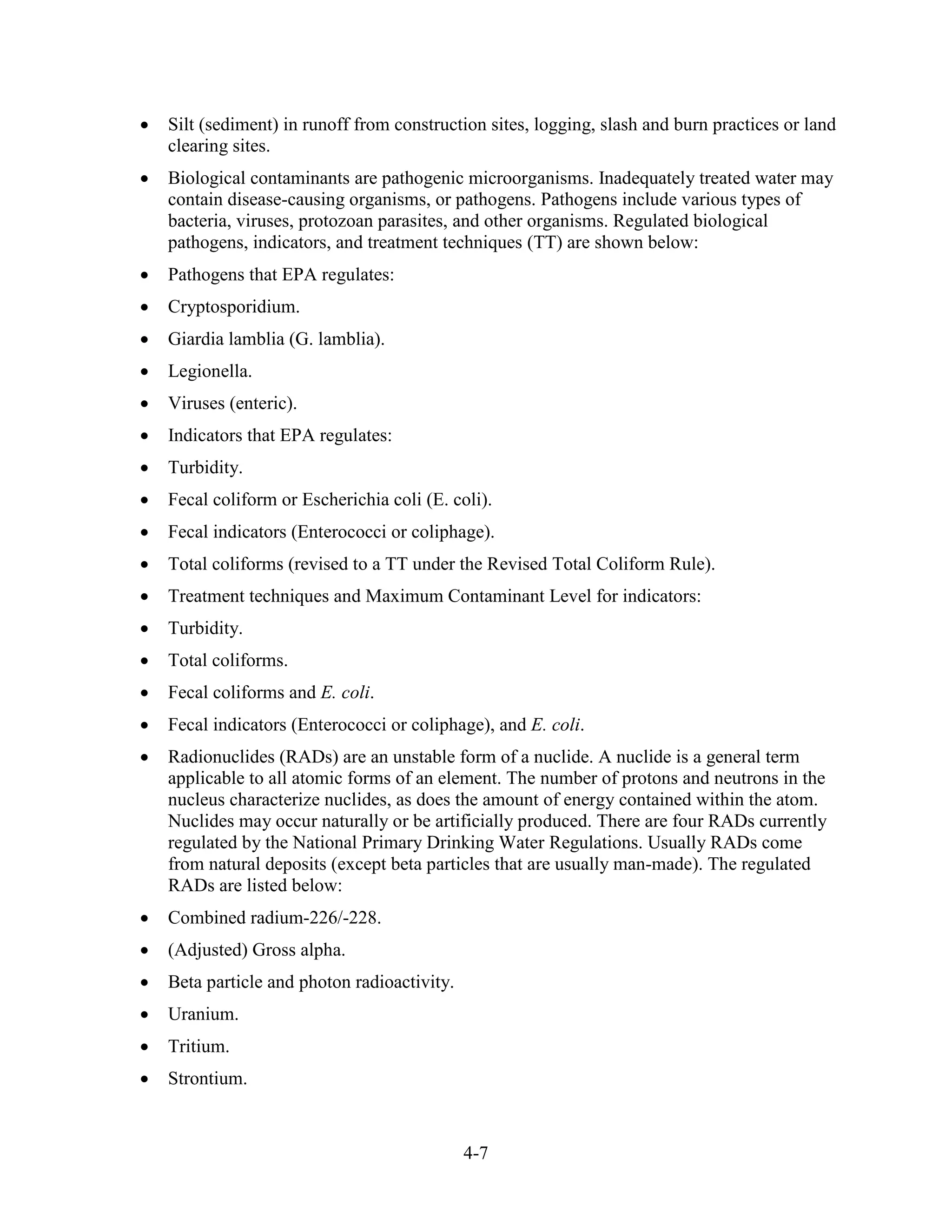 4-7
• Silt (sediment) in runoff from construction sites, logging, slash and burn practices or land
clearing sites.
• Biological contaminants are pathogenic microorganisms. Inadequately treated water may
contain disease-causing organisms, or pathogens. Pathogens include various types of
bacteria, viruses, protozoan parasites, and other organisms. Regulated biological
pathogens, indicators, and treatment techniques (TT) are shown below:
• Pathogens that EPA regulates:
• Cryptosporidium.
• Giardia lamblia (G. lamblia).
• Legionella.
• Viruses (enteric).
• Indicators that EPA regulates:
• Turbidity.
• Fecal coliform or Escherichia coli (E. coli).
• Fecal indicators (Enterococci or coliphage).
• Total coliforms (revised to a TT under the Revised Total Coliform Rule).
• Treatment techniques and Maximum Contaminant Level for indicators:
• Turbidity.
• Total coliforms.
• Fecal coliforms and E. coli.
• Fecal indicators (Enterococci or coliphage), and E. coli.
• Radionuclides (RADs) are an unstable form of a nuclide. A nuclide is a general term
applicable to all atomic forms of an element. The number of protons and neutrons in the
nucleus characterize nuclides, as does the amount of energy contained within the atom.
Nuclides may occur naturally or be artificially produced. There are four RADs currently
regulated by the National Primary Drinking Water Regulations. Usually RADs come
from natural deposits (except beta particles that are usually man-made). The regulated
RADs are listed below:
• Combined radium-226/-228.
• (Adjusted) Gross alpha.
• Beta particle and photon radioactivity.
• Uranium.
• Tritium.
• Strontium.
 