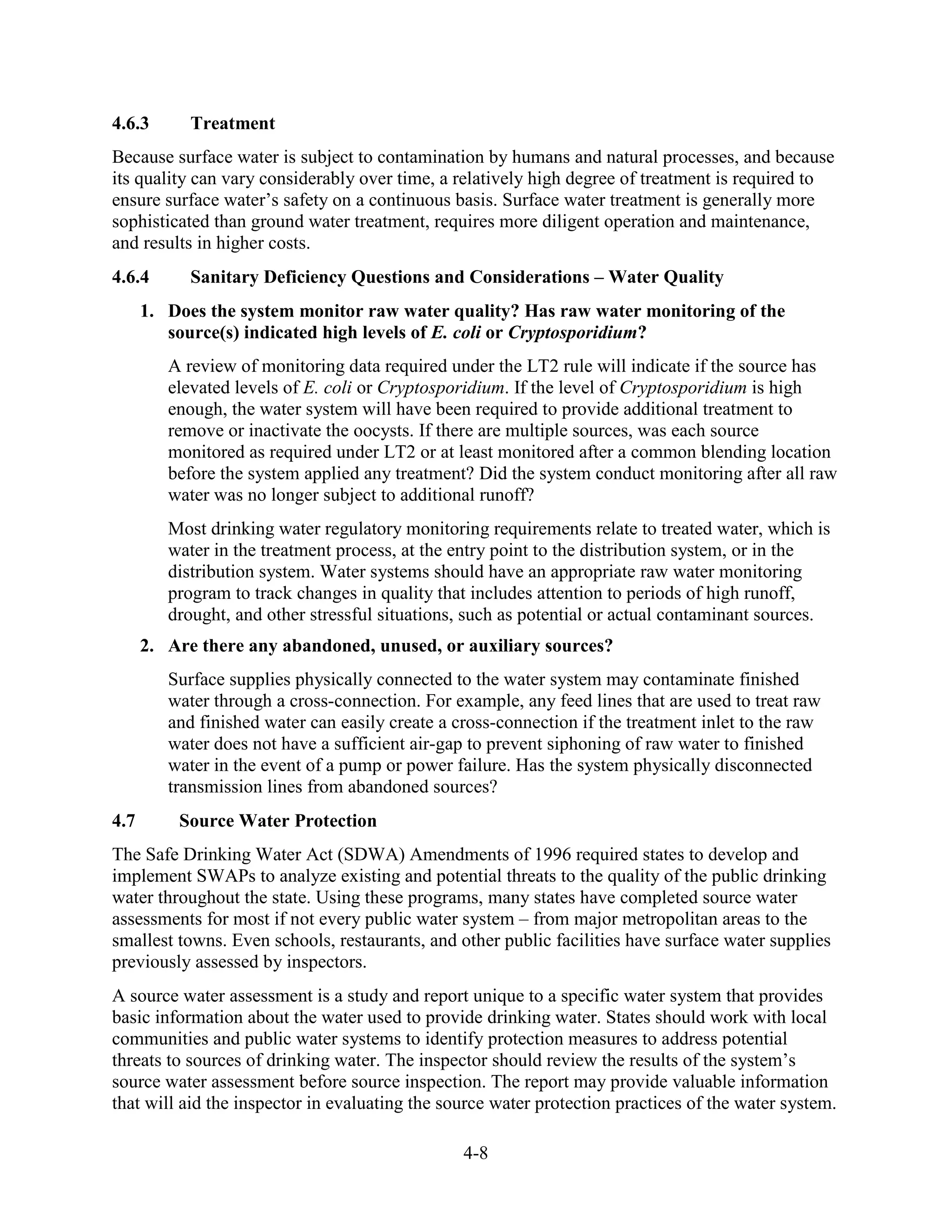 4-8
4.6.3 Treatment
Because surface water is subject to contamination by humans and natural processes, and because
its quality can vary considerably over time, a relatively high degree of treatment is required to
ensure surface water’s safety on a continuous basis. Surface water treatment is generally more
sophisticated than ground water treatment, requires more diligent operation and maintenance,
and results in higher costs.
4.6.4 Sanitary Deficiency Questions and Considerations – Water Quality
1. Does the system monitor raw water quality? Has raw water monitoring of the
source(s) indicated high levels of E. coli or Cryptosporidium?
A review of monitoring data required under the LT2 rule will indicate if the source has
elevated levels of E. coli or Cryptosporidium. If the level of Cryptosporidium is high
enough, the water system will have been required to provide additional treatment to
remove or inactivate the oocysts. If there are multiple sources, was each source
monitored as required under LT2 or at least monitored after a common blending location
before the system applied any treatment? Did the system conduct monitoring after all raw
water was no longer subject to additional runoff?
Most drinking water regulatory monitoring requirements relate to treated water, which is
water in the treatment process, at the entry point to the distribution system, or in the
distribution system. Water systems should have an appropriate raw water monitoring
program to track changes in quality that includes attention to periods of high runoff,
drought, and other stressful situations, such as potential or actual contaminant sources.
2. Are there any abandoned, unused, or auxiliary sources?
Surface supplies physically connected to the water system may contaminate finished
water through a cross-connection. For example, any feed lines that are used to treat raw
and finished water can easily create a cross-connection if the treatment inlet to the raw
water does not have a sufficient air-gap to prevent siphoning of raw water to finished
water in the event of a pump or power failure. Has the system physically disconnected
transmission lines from abandoned sources?
4.7 Source Water Protection
The Safe Drinking Water Act (SDWA) Amendments of 1996 required states to develop and
implement SWAPs to analyze existing and potential threats to the quality of the public drinking
water throughout the state. Using these programs, many states have completed source water
assessments for most if not every public water system – from major metropolitan areas to the
smallest towns. Even schools, restaurants, and other public facilities have surface water supplies
previously assessed by inspectors.
A source water assessment is a study and report unique to a specific water system that provides
basic information about the water used to provide drinking water. States should work with local
communities and public water systems to identify protection measures to address potential
threats to sources of drinking water. The inspector should review the results of the system’s
source water assessment before source inspection. The report may provide valuable information
that will aid the inspector in evaluating the source water protection practices of the water system.
 