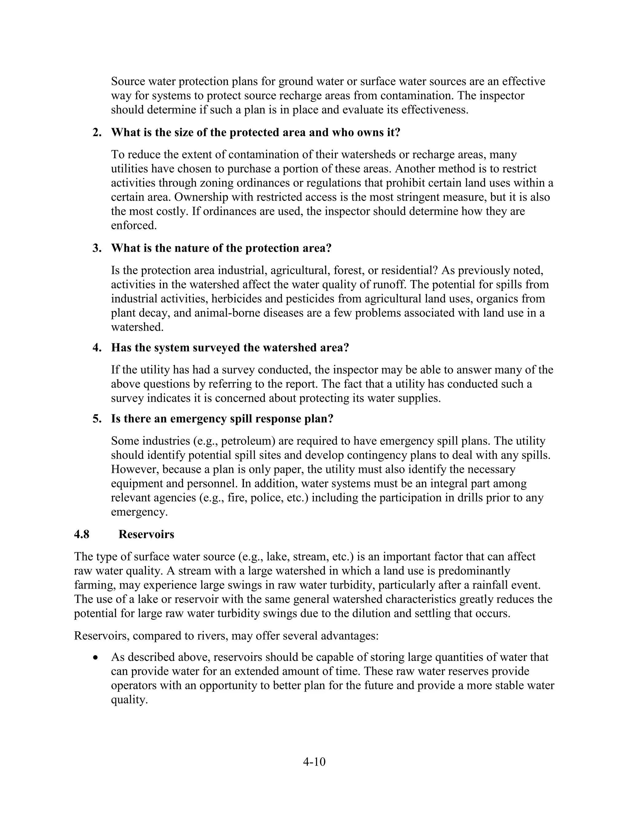 4-10
Source water protection plans for ground water or surface water sources are an effective
way for systems to protect source recharge areas from contamination. The inspector
should determine if such a plan is in place and evaluate its effectiveness.
2. What is the size of the protected area and who owns it?
To reduce the extent of contamination of their watersheds or recharge areas, many
utilities have chosen to purchase a portion of these areas. Another method is to restrict
activities through zoning ordinances or regulations that prohibit certain land uses within a
certain area. Ownership with restricted access is the most stringent measure, but it is also
the most costly. If ordinances are used, the inspector should determine how they are
enforced.
3. What is the nature of the protection area?
Is the protection area industrial, agricultural, forest, or residential? As previously noted,
activities in the watershed affect the water quality of runoff. The potential for spills from
industrial activities, herbicides and pesticides from agricultural land uses, organics from
plant decay, and animal-borne diseases are a few problems associated with land use in a
watershed.
4. Has the system surveyed the watershed area?
If the utility has had a survey conducted, the inspector may be able to answer many of the
above questions by referring to the report. The fact that a utility has conducted such a
survey indicates it is concerned about protecting its water supplies.
5. Is there an emergency spill response plan?
Some industries (e.g., petroleum) are required to have emergency spill plans. The utility
should identify potential spill sites and develop contingency plans to deal with any spills.
However, because a plan is only paper, the utility must also identify the necessary
equipment and personnel. In addition, water systems must be an integral part among
relevant agencies (e.g., fire, police, etc.) including the participation in drills prior to any
emergency.
4.8 Reservoirs
The type of surface water source (e.g., lake, stream, etc.) is an important factor that can affect
raw water quality. A stream with a large watershed in which a land use is predominantly
farming, may experience large swings in raw water turbidity, particularly after a rainfall event.
The use of a lake or reservoir with the same general watershed characteristics greatly reduces the
potential for large raw water turbidity swings due to the dilution and settling that occurs.
Reservoirs, compared to rivers, may offer several advantages:
• As described above, reservoirs should be capable of storing large quantities of water that
can provide water for an extended amount of time. These raw water reserves provide
operators with an opportunity to better plan for the future and provide a more stable water
quality.
 