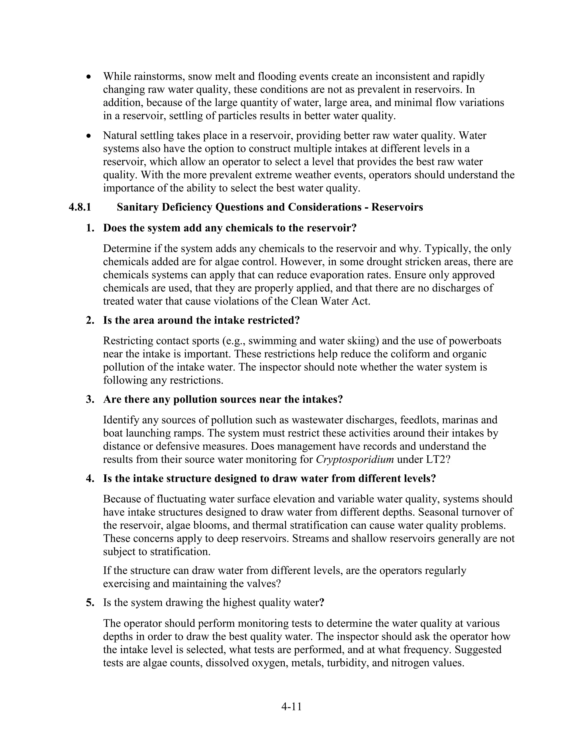 4-11
• While rainstorms, snow melt and flooding events create an inconsistent and rapidly
changing raw water quality, these conditions are not as prevalent in reservoirs. In
addition, because of the large quantity of water, large area, and minimal flow variations
in a reservoir, settling of particles results in better water quality.
• Natural settling takes place in a reservoir, providing better raw water quality. Water
systems also have the option to construct multiple intakes at different levels in a
reservoir, which allow an operator to select a level that provides the best raw water
quality. With the more prevalent extreme weather events, operators should understand the
importance of the ability to select the best water quality.
4.8.1 Sanitary Deficiency Questions and Considerations - Reservoirs
1. Does the system add any chemicals to the reservoir?
Determine if the system adds any chemicals to the reservoir and why. Typically, the only
chemicals added are for algae control. However, in some drought stricken areas, there are
chemicals systems can apply that can reduce evaporation rates. Ensure only approved
chemicals are used, that they are properly applied, and that there are no discharges of
treated water that cause violations of the Clean Water Act.
2. Is the area around the intake restricted?
Restricting contact sports (e.g., swimming and water skiing) and the use of powerboats
near the intake is important. These restrictions help reduce the coliform and organic
pollution of the intake water. The inspector should note whether the water system is
following any restrictions.
3. Are there any pollution sources near the intakes?
Identify any sources of pollution such as wastewater discharges, feedlots, marinas and
boat launching ramps. The system must restrict these activities around their intakes by
distance or defensive measures. Does management have records and understand the
results from their source water monitoring for Cryptosporidium under LT2?
4. Is the intake structure designed to draw water from different levels?
Because of fluctuating water surface elevation and variable water quality, systems should
have intake structures designed to draw water from different depths. Seasonal turnover of
the reservoir, algae blooms, and thermal stratification can cause water quality problems.
These concerns apply to deep reservoirs. Streams and shallow reservoirs generally are not
subject to stratification.
If the structure can draw water from different levels, are the operators regularly
exercising and maintaining the valves?
5. Is the system drawing the highest quality water?
The operator should perform monitoring tests to determine the water quality at various
depths in order to draw the best quality water. The inspector should ask the operator how
the intake level is selected, what tests are performed, and at what frequency. Suggested
tests are algae counts, dissolved oxygen, metals, turbidity, and nitrogen values.
 