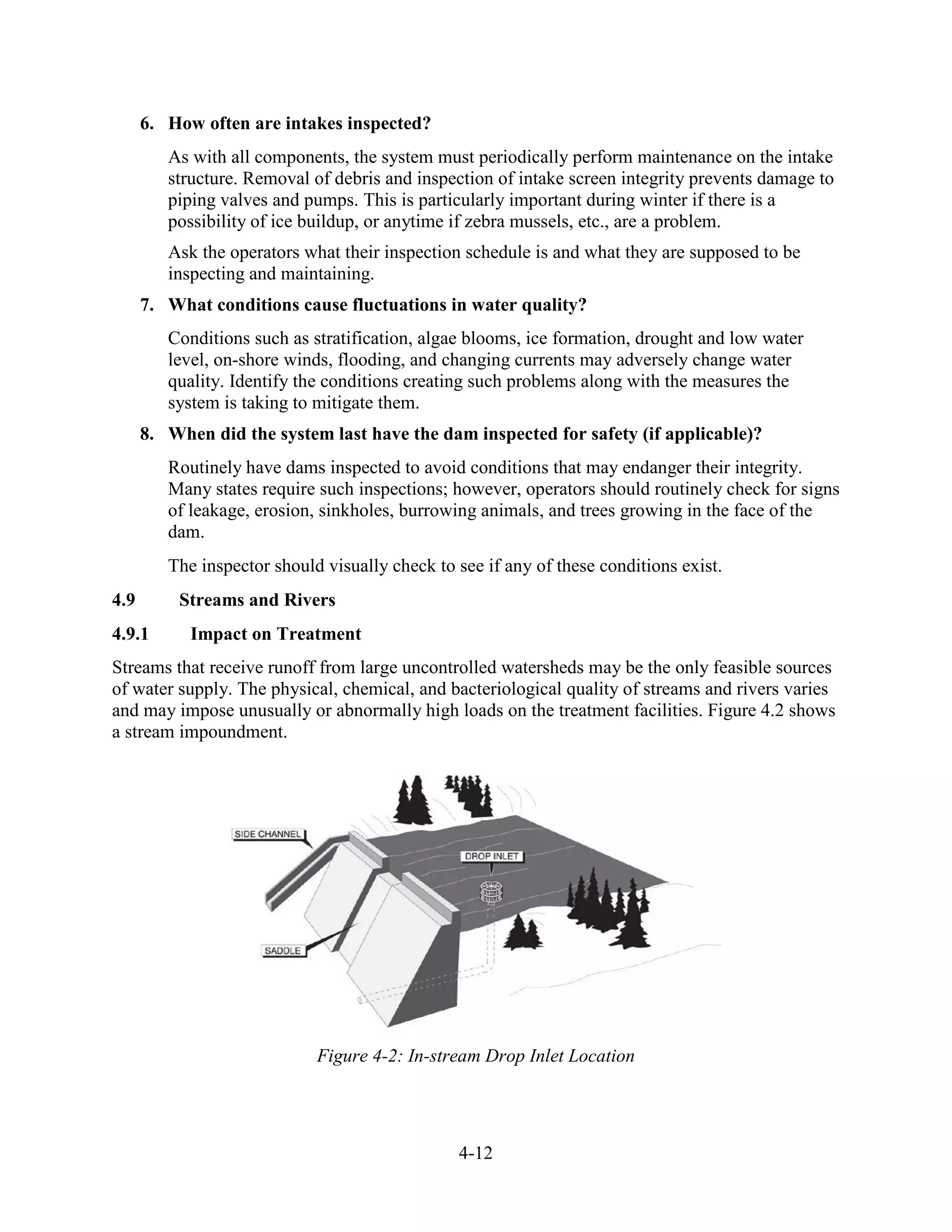 4-12
6. How often are intakes inspected?
As with all components, the system must periodically perform maintenance on the intake
structure. Removal of debris and inspection of intake screen integrity prevents damage to
piping valves and pumps. This is particularly important during winter if there is a
possibility of ice buildup, or anytime if zebra mussels, etc., are a problem.
Ask the operators what their inspection schedule is and what they are supposed to be
inspecting and maintaining.
7. What conditions cause fluctuations in water quality?
Conditions such as stratification, algae blooms, ice formation, drought and low water
level, on-shore winds, flooding, and changing currents may adversely change water
quality. Identify the conditions creating such problems along with the measures the
system is taking to mitigate them.
8. When did the system last have the dam inspected for safety (if applicable)?
Routinely have dams inspected to avoid conditions that may endanger their integrity.
Many states require such inspections; however, operators should routinely check for signs
of leakage, erosion, sinkholes, burrowing animals, and trees growing in the face of the
dam.
The inspector should visually check to see if any of these conditions exist.
4.9 Streams and Rivers
4.9.1 Impact on Treatment
Streams that receive runoff from large uncontrolled watersheds may be the only feasible sources
of water supply. The physical, chemical, and bacteriological quality of streams and rivers varies
and may impose unusually or abnormally high loads on the treatment facilities. Figure 4.2 shows
a stream impoundment.
Figure 4-2: In-stream Drop Inlet Location
 