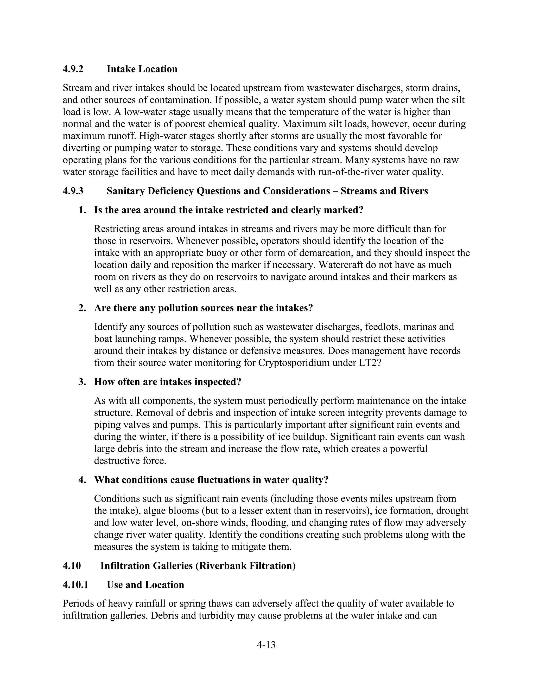 4-13
4.9.2 Intake Location
Stream and river intakes should be located upstream from wastewater discharges, storm drains,
and other sources of contamination. If possible, a water system should pump water when the silt
load is low. A low-water stage usually means that the temperature of the water is higher than
normal and the water is of poorest chemical quality. Maximum silt loads, however, occur during
maximum runoff. High-water stages shortly after storms are usually the most favorable for
diverting or pumping water to storage. These conditions vary and systems should develop
operating plans for the various conditions for the particular stream. Many systems have no raw
water storage facilities and have to meet daily demands with run-of-the­river water quality.
4.9.3 Sanitary Deficiency Questions and Considerations – Streams and Rivers
1. Is the area around the intake restricted and clearly marked?
Restricting areas around intakes in streams and rivers may be more difficult than for
those in reservoirs. Whenever possible, operators should identify the location of the
intake with an appropriate buoy or other form of demarcation, and they should inspect the
location daily and reposition the marker if necessary. Watercraft do not have as much
room on rivers as they do on reservoirs to navigate around intakes and their markers as
well as any other restriction areas.
2. Are there any pollution sources near the intakes?
Identify any sources of pollution such as wastewater discharges, feedlots, marinas and
boat launching ramps. Whenever possible, the system should restrict these activities
around their intakes by distance or defensive measures. Does management have records
from their source water monitoring for Cryptosporidium under LT2?
3. How often are intakes inspected?
As with all components, the system must periodically perform maintenance on the intake
structure. Removal of debris and inspection of intake screen integrity prevents damage to
piping valves and pumps. This is particularly important after significant rain events and
during the winter, if there is a possibility of ice buildup. Significant rain events can wash
large debris into the stream and increase the flow rate, which creates a powerful
destructive force.
4. What conditions cause fluctuations in water quality?
Conditions such as significant rain events (including those events miles upstream from
the intake), algae blooms (but to a lesser extent than in reservoirs), ice formation, drought
and low water level, on-shore winds, flooding, and changing rates of flow may adversely
change river water quality. Identify the conditions creating such problems along with the
measures the system is taking to mitigate them.
4.10 Infiltration Galleries (Riverbank Filtration)
4.10.1 Use and Location
Periods of heavy rainfall or spring thaws can adversely affect the quality of water available to
infiltration galleries. Debris and turbidity may cause problems at the water intake and can
 