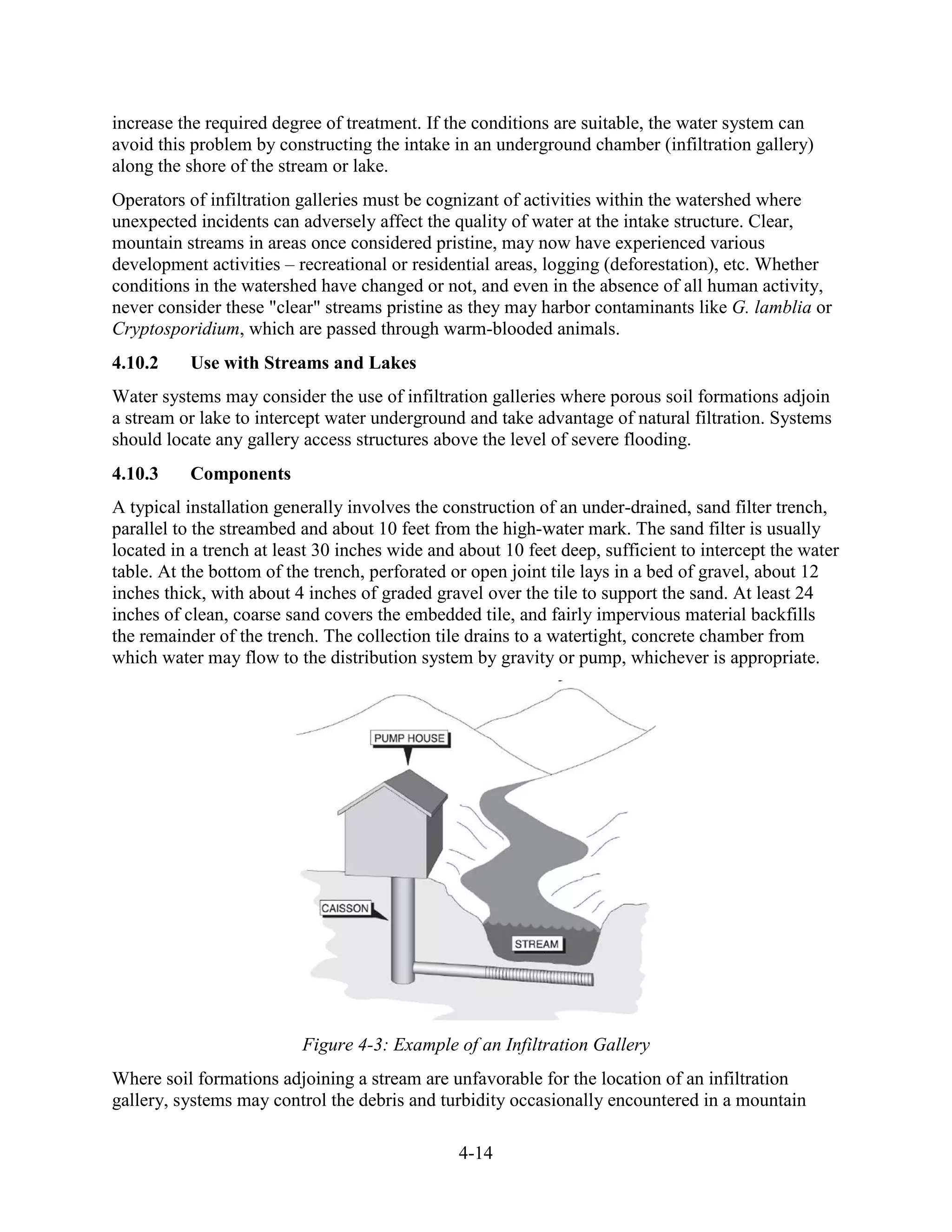 4-14
increase the required degree of treatment. If the conditions are suitable, the water system can
avoid this problem by constructing the intake in an underground chamber (infiltration gallery)
along the shore of the stream or lake.
Operators of infiltration galleries must be cognizant of activities within the watershed where
unexpected incidents can adversely affect the quality of water at the intake structure. Clear,
mountain streams in areas once considered pristine, may now have experienced various
development activities – recreational or residential areas, logging (deforestation), etc. Whether
conditions in the watershed have changed or not, and even in the absence of all human activity,
never consider these "clear" streams pristine as they may harbor contaminants like G. lamblia or
Cryptosporidium, which are passed through warm-blooded animals.
4.10.2 Use with Streams and Lakes
Water systems may consider the use of infiltration galleries where porous soil formations adjoin
a stream or lake to intercept water underground and take advantage of natural filtration. Systems
should locate any gallery access structures above the level of severe flooding.
4.10.3 Components
A typical installation generally involves the construction of an under-drained, sand filter trench,
parallel to the streambed and about 10 feet from the high-water mark. The sand filter is usually
located in a trench at least 30 inches wide and about 10 feet deep, sufficient to intercept the water
table. At the bottom of the trench, perforated or open joint tile lays in a bed of gravel, about 12
inches thick, with about 4 inches of graded gravel over the tile to support the sand. At least 24
inches of clean, coarse sand covers the embedded tile, and fairly impervious material backfills
the remainder of the trench. The collection tile drains to a watertight, concrete chamber from
which water may flow to the distribution system by gravity or pump, whichever is appropriate.
Figure 4-3: Example of an Infiltration Gallery
Where soil formations adjoining a stream are unfavorable for the location of an infiltration
gallery, systems may control the debris and turbidity occasionally encountered in a mountain
 