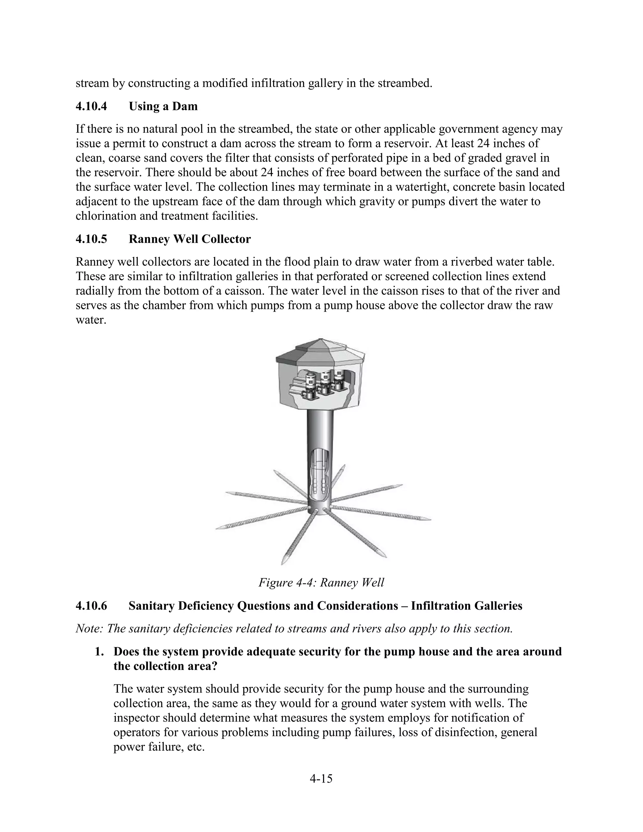 4-15
stream by constructing a modified infiltration gallery in the streambed.
4.10.4 Using a Dam
If there is no natural pool in the streambed, the state or other applicable government agency may
issue a permit to construct a dam across the stream to form a reservoir. At least 24 inches of
clean, coarse sand covers the filter that consists of perforated pipe in a bed of graded gravel in
the reservoir. There should be about 24 inches of free board between the surface of the sand and
the surface water level. The collection lines may terminate in a watertight, concrete basin located
adjacent to the upstream face of the dam through which gravity or pumps divert the water to
chlorination and treatment facilities.
4.10.5 Ranney Well Collector
Ranney well collectors are located in the flood plain to draw water from a riverbed water table.
These are similar to infiltration galleries in that perforated or screened collection lines extend
radially from the bottom of a caisson. The water level in the caisson rises to that of the river and
serves as the chamber from which pumps from a pump house above the collector draw the raw
water.
Figure 4-4: Ranney Well
4.10.6 Sanitary Deficiency Questions and Considerations – Infiltration Galleries
Note: The sanitary deficiencies related to streams and rivers also apply to this section.
1. Does the system provide adequate security for the pump house and the area around
the collection area?
The water system should provide security for the pump house and the surrounding
collection area, the same as they would for a ground water system with wells. The
inspector should determine what measures the system employs for notification of
operators for various problems including pump failures, loss of disinfection, general
power failure, etc.
 