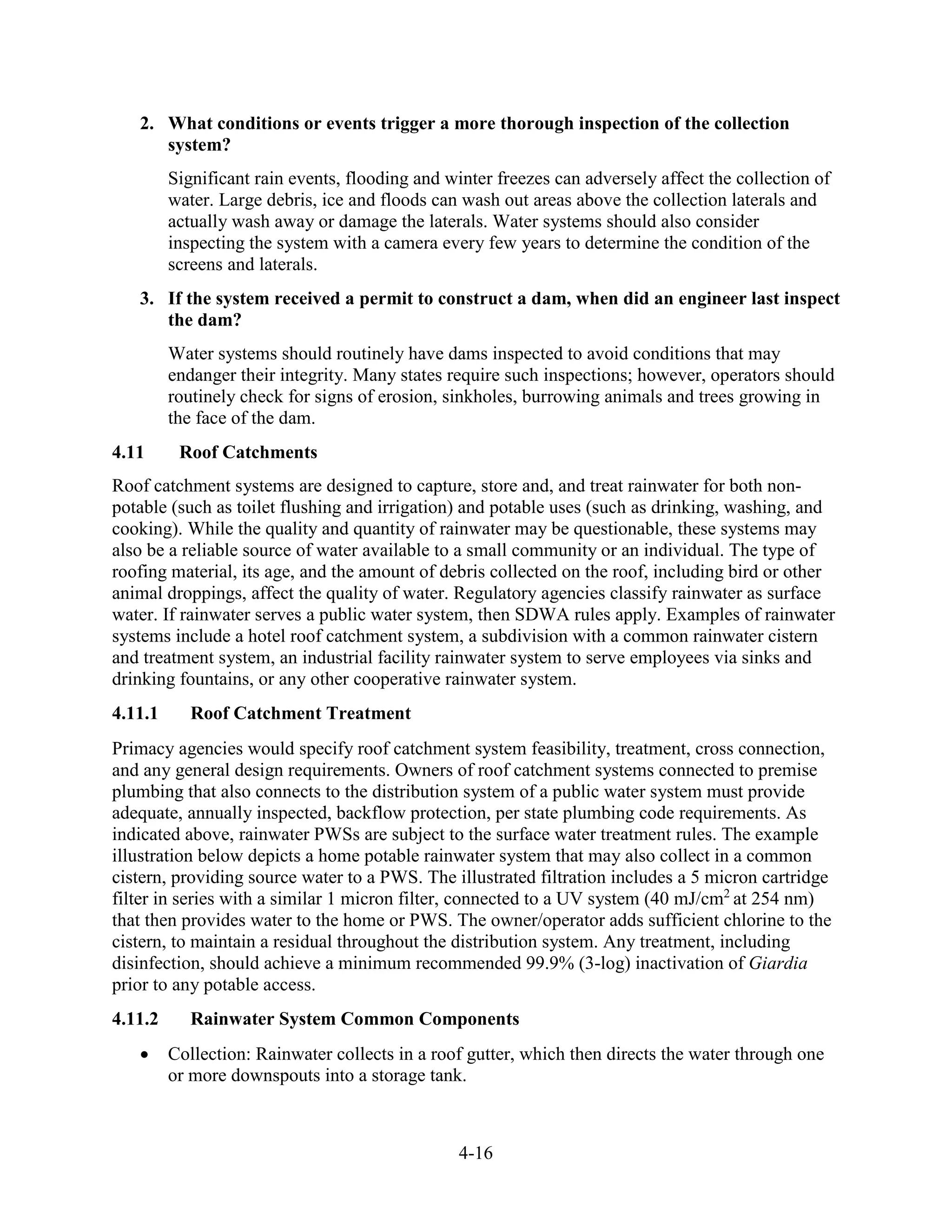 4-16
2. What conditions or events trigger a more thorough inspection of the collection
system?
Significant rain events, flooding and winter freezes can adversely affect the collection of
water. Large debris, ice and floods can wash out areas above the collection laterals and
actually wash away or damage the laterals. Water systems should also consider
inspecting the system with a camera every few years to determine the condition of the
screens and laterals.
3. If the system received a permit to construct a dam, when did an engineer last inspect
the dam?
Water systems should routinely have dams inspected to avoid conditions that may
endanger their integrity. Many states require such inspections; however, operators should
routinely check for signs of erosion, sinkholes, burrowing animals and trees growing in
the face of the dam.
4.11 Roof Catchments
Roof catchment systems are designed to capture, store and, and treat rainwater for both non-
potable (such as toilet flushing and irrigation) and potable uses (such as drinking, washing, and
cooking). While the quality and quantity of rainwater may be questionable, these systems may
also be a reliable source of water available to a small community or an individual. The type of
roofing material, its age, and the amount of debris collected on the roof, including bird or other
animal droppings, affect the quality of water. Regulatory agencies classify rainwater as surface
water. If rainwater serves a public water system, then SDWA rules apply. Examples of rainwater
systems include a hotel roof catchment system, a subdivision with a common rainwater cistern
and treatment system, an industrial facility rainwater system to serve employees via sinks and
drinking fountains, or any other cooperative rainwater system.
4.11.1 Roof Catchment Treatment
Primacy agencies would specify roof catchment system feasibility, treatment, cross connection,
and any general design requirements. Owners of roof catchment systems connected to premise
plumbing that also connects to the distribution system of a public water system must provide
adequate, annually inspected, backflow protection, per state plumbing code requirements. As
indicated above, rainwater PWSs are subject to the surface water treatment rules. The example
illustration below depicts a home potable rainwater system that may also collect in a common
cistern, providing source water to a PWS. The illustrated filtration includes a 5 micron cartridge
filter in series with a similar 1 micron filter, connected to a UV system (40 mJ/cm2
at 254 nm)
that then provides water to the home or PWS. The owner/operator adds sufficient chlorine to the
cistern, to maintain a residual throughout the distribution system. Any treatment, including
disinfection, should achieve a minimum recommended 99.9% (3-log) inactivation of Giardia
prior to any potable access.
4.11.2 Rainwater System Common Components
• Collection: Rainwater collects in a roof gutter, which then directs the water through one
or more downspouts into a storage tank.
 