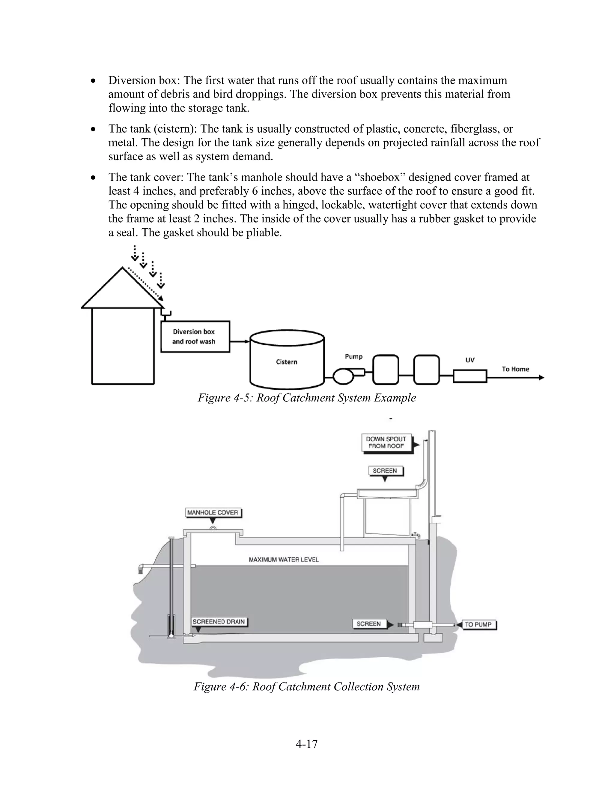 4-17
• Diversion box: The first water that runs off the roof usually contains the maximum
amount of debris and bird droppings. The diversion box prevents this material from
flowing into the storage tank.
• The tank (cistern): The tank is usually constructed of plastic, concrete, fiberglass, or
metal. The design for the tank size generally depends on projected rainfall across the roof
surface as well as system demand.
• The tank cover: The tank’s manhole should have a “shoebox” designed cover framed at
least 4 inches, and preferably 6 inches, above the surface of the roof to ensure a good fit.
The opening should be fitted with a hinged, lockable, watertight cover that extends down
the frame at least 2 inches. The inside of the cover usually has a rubber gasket to provide
a seal. The gasket should be pliable.
Figure 4-5: Roof Catchment System Example
Figure 4-6: Roof Catchment Collection System
 