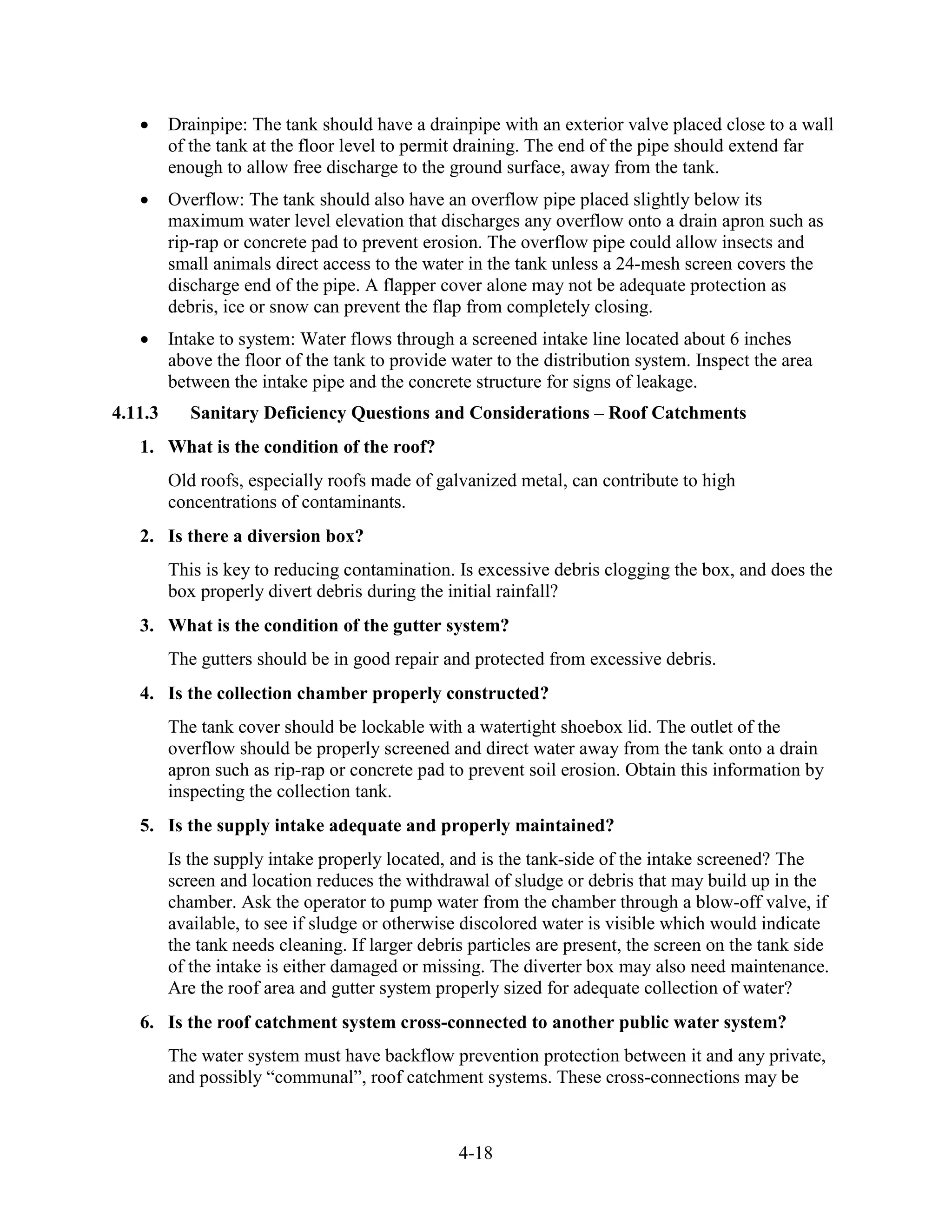 4-18
• Drainpipe: The tank should have a drainpipe with an exterior valve placed close to a wall
of the tank at the floor level to permit draining. The end of the pipe should extend far
enough to allow free discharge to the ground surface, away from the tank.
• Overflow: The tank should also have an overflow pipe placed slightly below its
maximum water level elevation that discharges any overflow onto a drain apron such as
rip-rap or concrete pad to prevent erosion. The overflow pipe could allow insects and
small animals direct access to the water in the tank unless a 24-mesh screen covers the
discharge end of the pipe. A flapper cover alone may not be adequate protection as
debris, ice or snow can prevent the flap from completely closing.
• Intake to system: Water flows through a screened intake line located about 6 inches
above the floor of the tank to provide water to the distribution system. Inspect the area
between the intake pipe and the concrete structure for signs of leakage.
4.11.3 Sanitary Deficiency Questions and Considerations – Roof Catchments
1. What is the condition of the roof?
Old roofs, especially roofs made of galvanized metal, can contribute to high
concentrations of contaminants.
2. Is there a diversion box?
This is key to reducing contamination. Is excessive debris clogging the box, and does the
box properly divert debris during the initial rainfall?
3. What is the condition of the gutter system?
The gutters should be in good repair and protected from excessive debris.
4. Is the collection chamber properly constructed?
The tank cover should be lockable with a watertight shoebox lid. The outlet of the
overflow should be properly screened and direct water away from the tank onto a drain
apron such as rip-rap or concrete pad to prevent soil erosion. Obtain this information by
inspecting the collection tank.
5. Is the supply intake adequate and properly maintained?
Is the supply intake properly located, and is the tank-side of the intake screened? The
screen and location reduces the withdrawal of sludge or debris that may build up in the
chamber. Ask the operator to pump water from the chamber through a blow-off valve, if
available, to see if sludge or otherwise discolored water is visible which would indicate
the tank needs cleaning. If larger debris particles are present, the screen on the tank side
of the intake is either damaged or missing. The diverter box may also need maintenance.
Are the roof area and gutter system properly sized for adequate collection of water?
6. Is the roof catchment system cross-connected to another public water system?
The water system must have backflow prevention protection between it and any private,
and possibly “communal”, roof catchment systems. These cross-connections may be
 