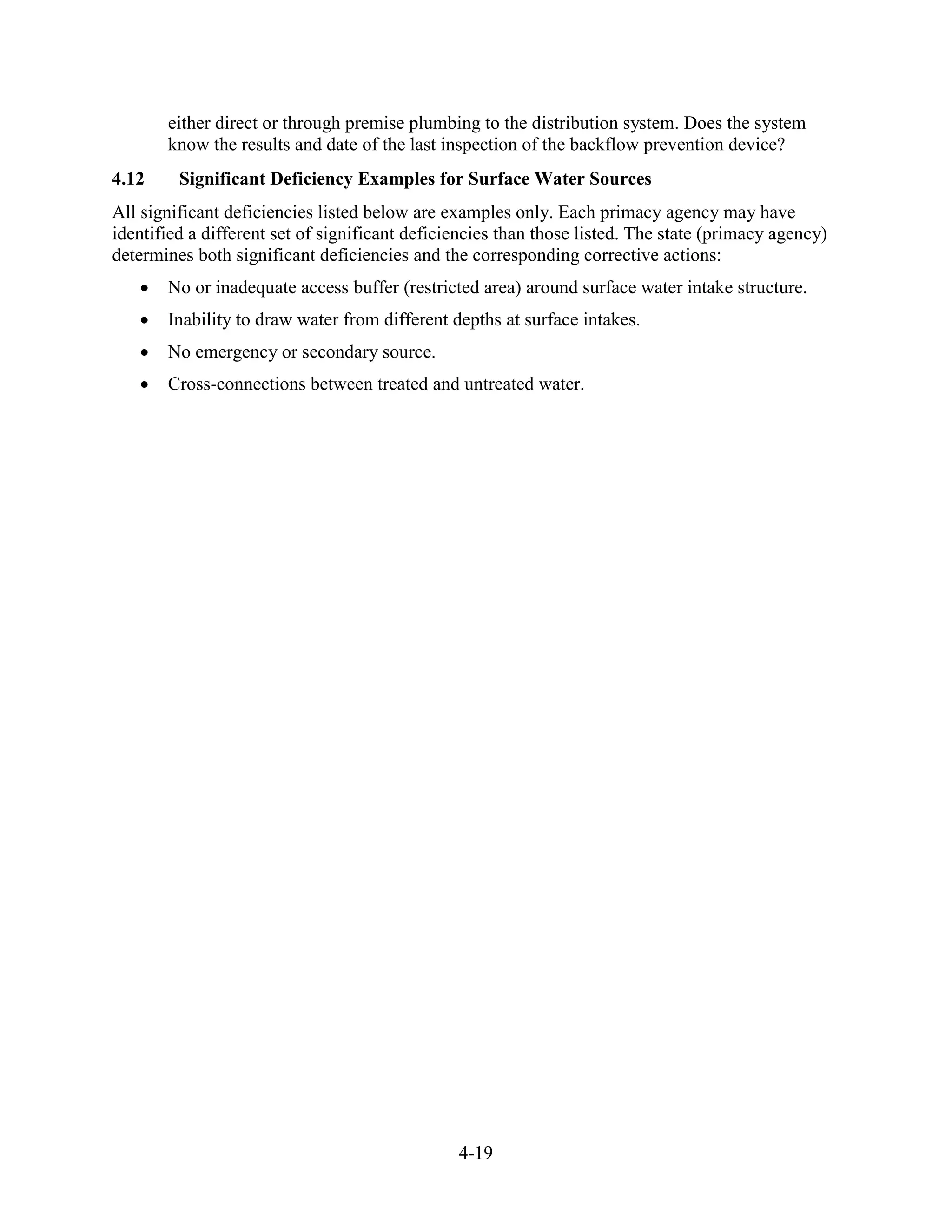 4-19
either direct or through premise plumbing to the distribution system. Does the system
know the results and date of the last inspection of the backflow prevention device?
4.12 Significant Deficiency Examples for Surface Water Sources
All significant deficiencies listed below are examples only. Each primacy agency may have
identified a different set of significant deficiencies than those listed. The state (primacy agency)
determines both significant deficiencies and the corresponding corrective actions:
• No or inadequate access buffer (restricted area) around surface water intake structure.
• Inability to draw water from different depths at surface intakes.
• No emergency or secondary source.
• Cross-connections between treated and untreated water.
 