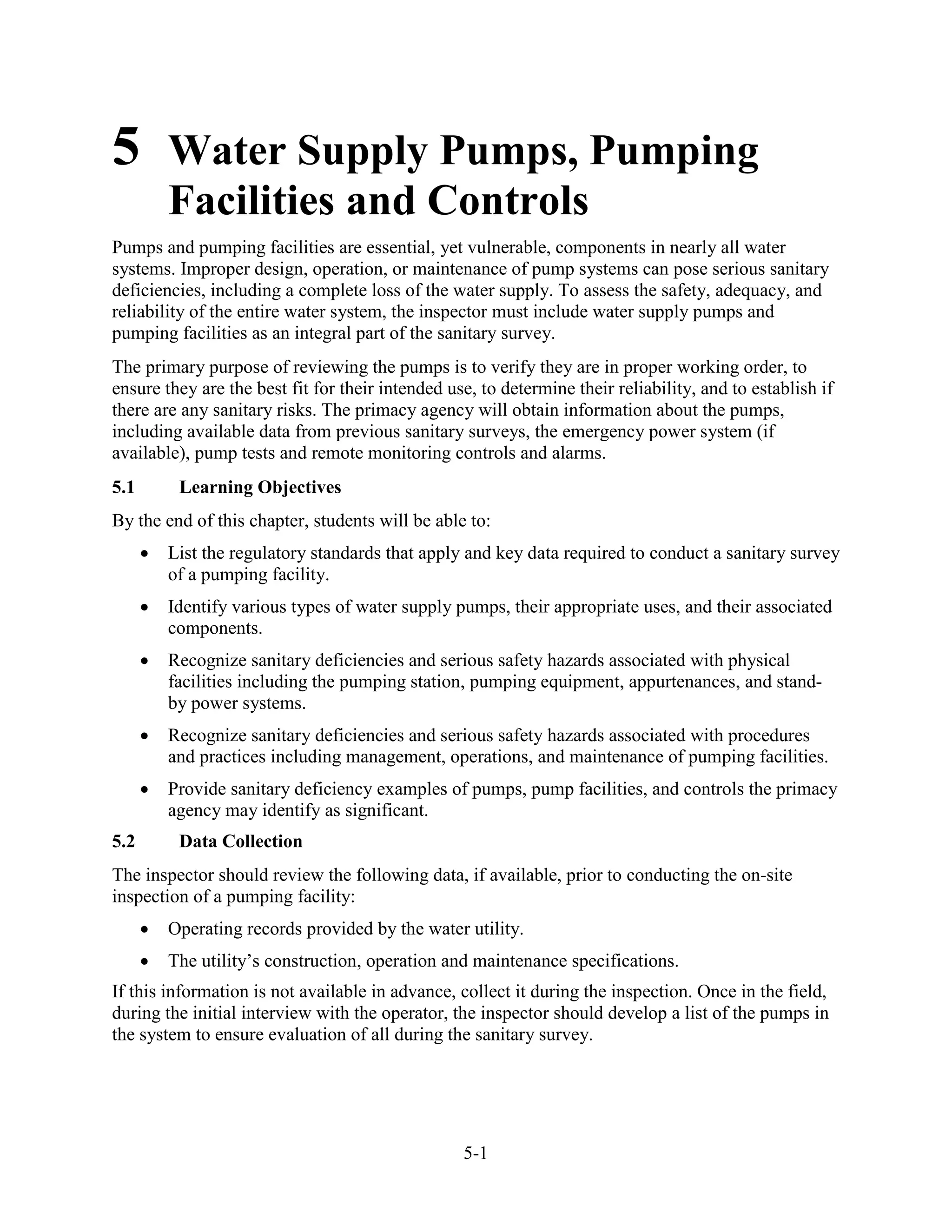 5-1
5 Water Supply Pumps, Pumping
Facilities and Controls
Pumps and pumping facilities are essential, yet vulnerable, components in nearly all water
systems. Improper design, operation, or maintenance of pump systems can pose serious sanitary
deficiencies, including a complete loss of the water supply. To assess the safety, adequacy, and
reliability of the entire water system, the inspector must include water supply pumps and
pumping facilities as an integral part of the sanitary survey.
The primary purpose of reviewing the pumps is to verify they are in proper working order, to
ensure they are the best fit for their intended use, to determine their reliability, and to establish if
there are any sanitary risks. The primacy agency will obtain information about the pumps,
including available data from previous sanitary surveys, the emergency power system (if
available), pump tests and remote monitoring controls and alarms.
5.1 Learning Objectives
By the end of this chapter, students will be able to:
• List the regulatory standards that apply and key data required to conduct a sanitary survey
of a pumping facility.
• Identify various types of water supply pumps, their appropriate uses, and their associated
components.
• Recognize sanitary deficiencies and serious safety hazards associated with physical
facilities including the pumping station, pumping equipment, appurtenances, and stand-
by power systems.
• Recognize sanitary deficiencies and serious safety hazards associated with procedures
and practices including management, operations, and maintenance of pumping facilities.
• Provide sanitary deficiency examples of pumps, pump facilities, and controls the primacy
agency may identify as significant.
5.2 Data Collection
The inspector should review the following data, if available, prior to conducting the on-site
inspection of a pumping facility:
• Operating records provided by the water utility.
• The utility’s construction, operation and maintenance specifications.
If this information is not available in advance, collect it during the inspection. Once in the field,
during the initial interview with the operator, the inspector should develop a list of the pumps in
the system to ensure evaluation of all during the sanitary survey.
 