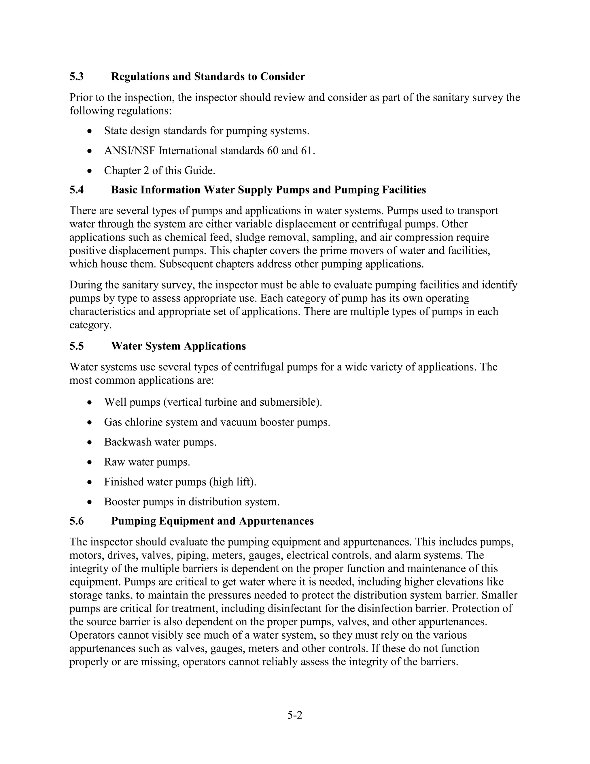 5-2
5.3 Regulations and Standards to Consider
Prior to the inspection, the inspector should review and consider as part of the sanitary survey the
following regulations:
• State design standards for pumping systems.
• ANSI/NSF International standards 60 and 61.
• Chapter 2 of this Guide.
5.4 Basic Information Water Supply Pumps and Pumping Facilities
There are several types of pumps and applications in water systems. Pumps used to transport
water through the system are either variable displacement or centrifugal pumps. Other
applications such as chemical feed, sludge removal, sampling, and air compression require
positive displacement pumps. This chapter covers the prime movers of water and facilities,
which house them. Subsequent chapters address other pumping applications.
During the sanitary survey, the inspector must be able to evaluate pumping facilities and identify
pumps by type to assess appropriate use. Each category of pump has its own operating
characteristics and appropriate set of applications. There are multiple types of pumps in each
category.
5.5 Water System Applications
Water systems use several types of centrifugal pumps for a wide variety of applications. The
most common applications are:
• Well pumps (vertical turbine and submersible).
• Gas chlorine system and vacuum booster pumps.
• Backwash water pumps.
• Raw water pumps.
• Finished water pumps (high lift).
• Booster pumps in distribution system.
5.6 Pumping Equipment and Appurtenances
The inspector should evaluate the pumping equipment and appurtenances. This includes pumps,
motors, drives, valves, piping, meters, gauges, electrical controls, and alarm systems. The
integrity of the multiple barriers is dependent on the proper function and maintenance of this
equipment. Pumps are critical to get water where it is needed, including higher elevations like
storage tanks, to maintain the pressures needed to protect the distribution system barrier. Smaller
pumps are critical for treatment, including disinfectant for the disinfection barrier. Protection of
the source barrier is also dependent on the proper pumps, valves, and other appurtenances.
Operators cannot visibly see much of a water system, so they must rely on the various
appurtenances such as valves, gauges, meters and other controls. If these do not function
properly or are missing, operators cannot reliably assess the integrity of the barriers.
 