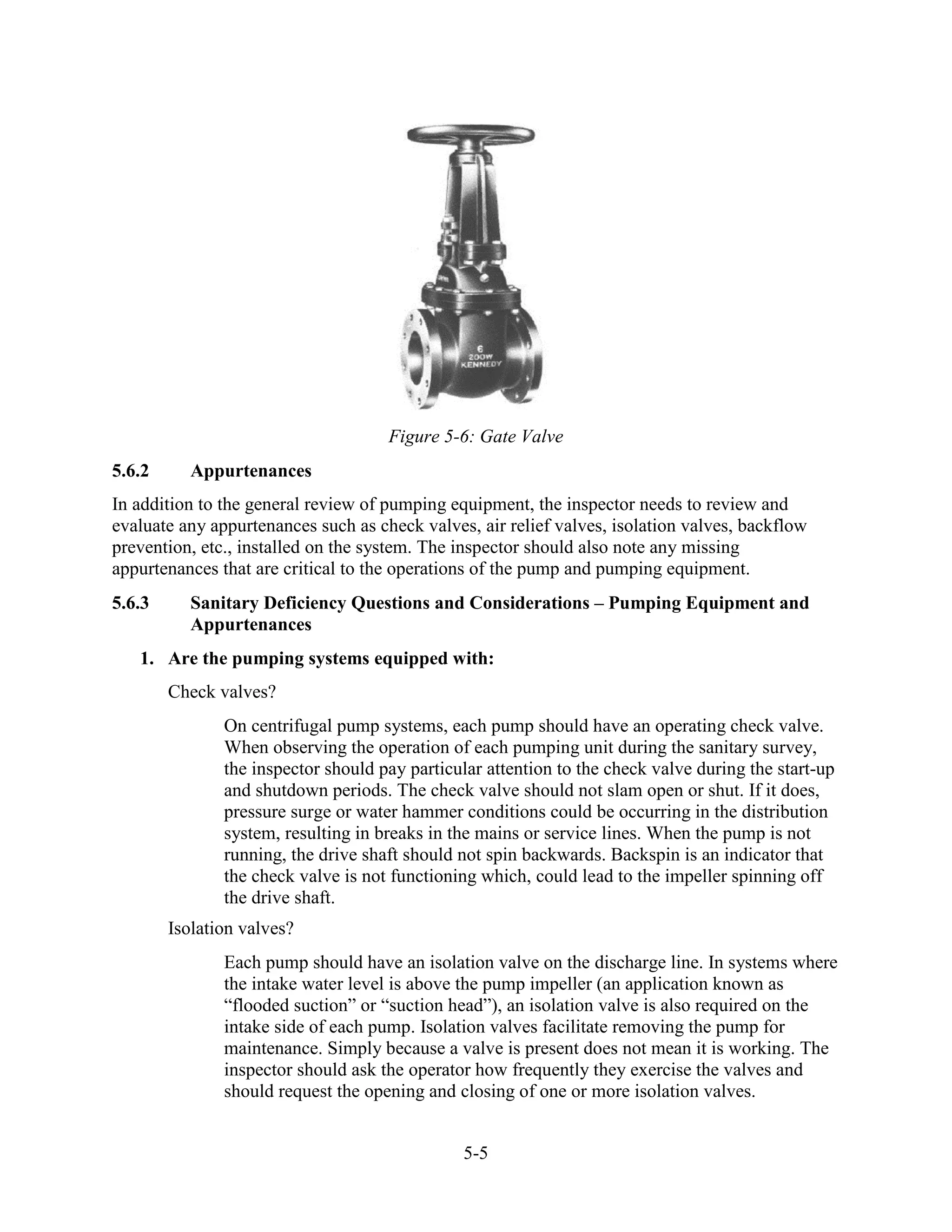 5-5
Figure 5-6: Gate Valve
5.6.2 Appurtenances
In addition to the general review of pumping equipment, the inspector needs to review and
evaluate any appurtenances such as check valves, air relief valves, isolation valves, backflow
prevention, etc., installed on the system. The inspector should also note any missing
appurtenances that are critical to the operations of the pump and pumping equipment.
5.6.3 Sanitary Deficiency Questions and Considerations – Pumping Equipment and
Appurtenances
1. Are the pumping systems equipped with:
Check valves?
On centrifugal pump systems, each pump should have an operating check valve.
When observing the operation of each pumping unit during the sanitary survey,
the inspector should pay particular attention to the check valve during the start-up
and shutdown periods. The check valve should not slam open or shut. If it does,
pressure surge or water hammer conditions could be occurring in the distribution
system, resulting in breaks in the mains or service lines. When the pump is not
running, the drive shaft should not spin backwards. Backspin is an indicator that
the check valve is not functioning which, could lead to the impeller spinning off
the drive shaft.
Isolation valves?
Each pump should have an isolation valve on the discharge line. In systems where
the intake water level is above the pump impeller (an application known as
“flooded suction” or “suction head”), an isolation valve is also required on the
intake side of each pump. Isolation valves facilitate removing the pump for
maintenance. Simply because a valve is present does not mean it is working. The
inspector should ask the operator how frequently they exercise the valves and
should request the opening and closing of one or more isolation valves.
 