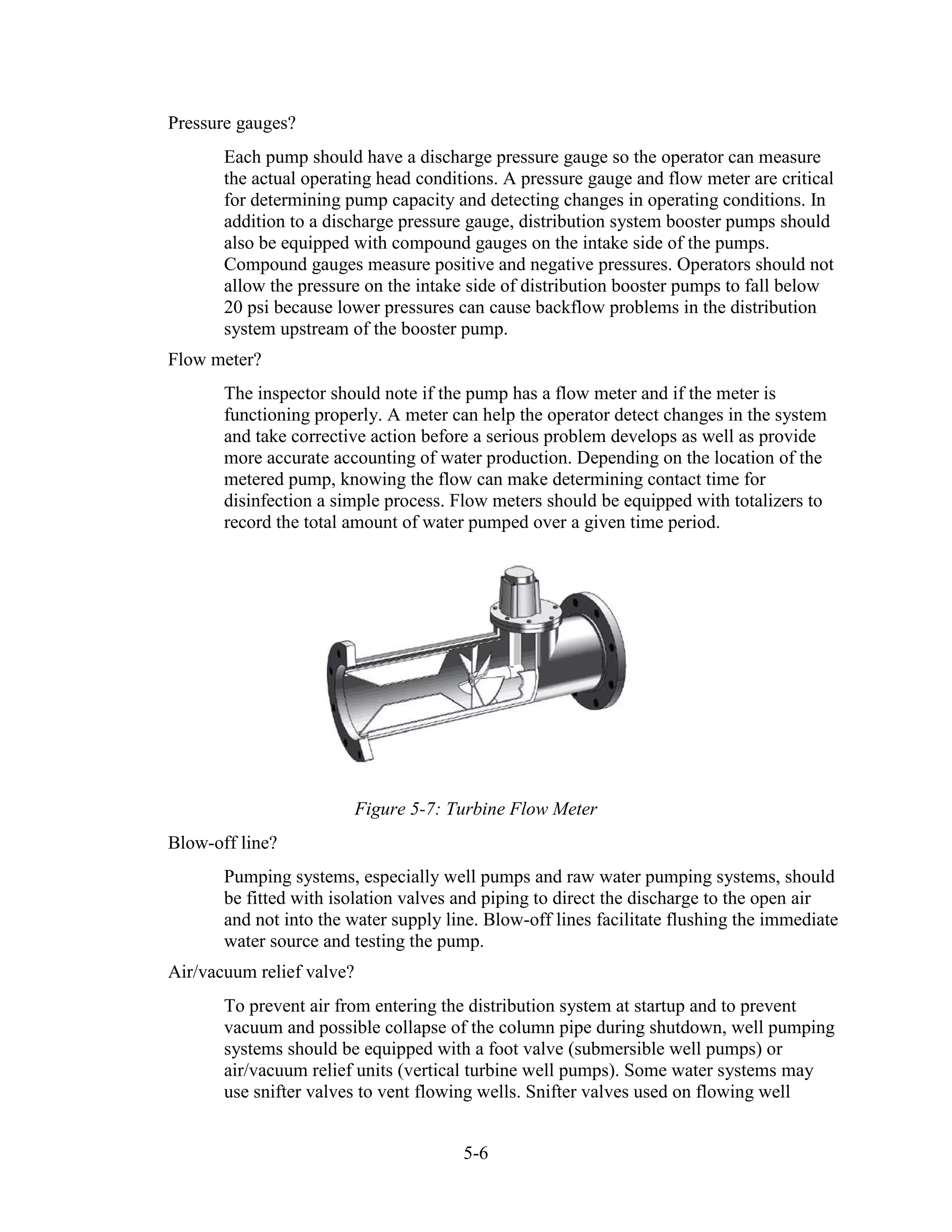 5-6
Pressure gauges?
Each pump should have a discharge pressure gauge so the operator can measure
the actual operating head conditions. A pressure gauge and flow meter are critical
for determining pump capacity and detecting changes in operating conditions. In
addition to a discharge pressure gauge, distribution system booster pumps should
also be equipped with compound gauges on the intake side of the pumps.
Compound gauges measure positive and negative pressures. Operators should not
allow the pressure on the intake side of distribution booster pumps to fall below
20 psi because lower pressures can cause backflow problems in the distribution
system upstream of the booster pump.
Flow meter?
The inspector should note if the pump has a flow meter and if the meter is
functioning properly. A meter can help the operator detect changes in the system
and take corrective action before a serious problem develops as well as provide
more accurate accounting of water production. Depending on the location of the
metered pump, knowing the flow can make determining contact time for
disinfection a simple process. Flow meters should be equipped with totalizers to
record the total amount of water pumped over a given time period.
Figure 5-7: Turbine Flow Meter
Blow-off line?
Pumping systems, especially well pumps and raw water pumping systems, should
be fitted with isolation valves and piping to direct the discharge to the open air
and not into the water supply line. Blow-off lines facilitate flushing the immediate
water source and testing the pump.
Air/vacuum relief valve?
To prevent air from entering the distribution system at startup and to prevent
vacuum and possible collapse of the column pipe during shutdown, well pumping
systems should be equipped with a foot valve (submersible well pumps) or
air/vacuum relief units (vertical turbine well pumps). Some water systems may
use snifter valves to vent flowing wells. Snifter valves used on flowing well
 
