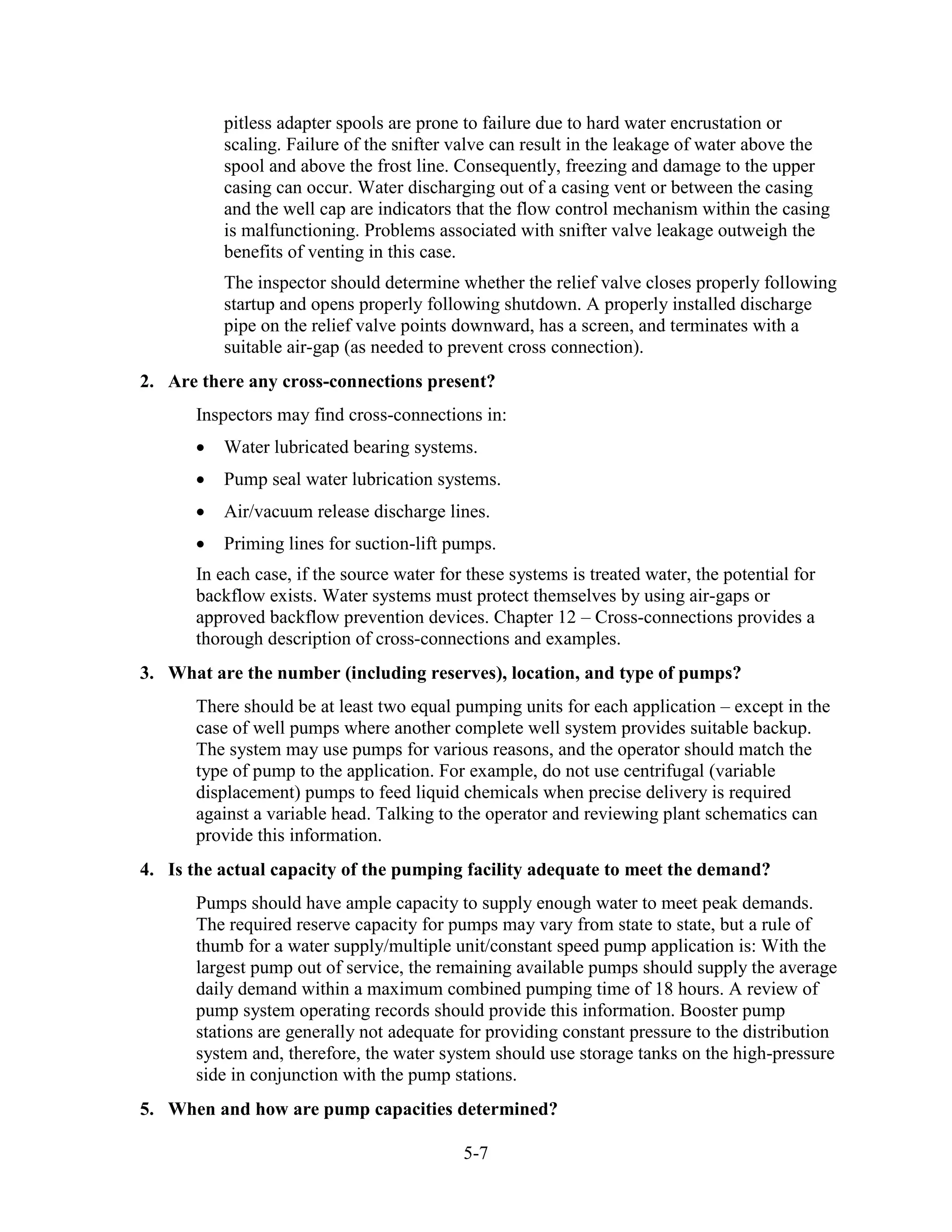 5-7
pitless adapter spools are prone to failure due to hard water encrustation or
scaling. Failure of the snifter valve can result in the leakage of water above the
spool and above the frost line. Consequently, freezing and damage to the upper
casing can occur. Water discharging out of a casing vent or between the casing
and the well cap are indicators that the flow control mechanism within the casing
is malfunctioning. Problems associated with snifter valve leakage outweigh the
benefits of venting in this case.
The inspector should determine whether the relief valve closes properly following
startup and opens properly following shutdown. A properly installed discharge
pipe on the relief valve points downward, has a screen, and terminates with a
suitable air-gap (as needed to prevent cross connection).
2. Are there any cross-connections present?
Inspectors may find cross-connections in:
• Water lubricated bearing systems.
• Pump seal water lubrication systems.
• Air/vacuum release discharge lines.
• Priming lines for suction-lift pumps.
In each case, if the source water for these systems is treated water, the potential for
backflow exists. Water systems must protect themselves by using air-gaps or
approved backflow prevention devices. Chapter 12 – Cross-connections provides a
thorough description of cross-connections and examples.
3. What are the number (including reserves), location, and type of pumps?
There should be at least two equal pumping units for each application – except in the
case of well pumps where another complete well system provides suitable backup.
The system may use pumps for various reasons, and the operator should match the
type of pump to the application. For example, do not use centrifugal (variable
displacement) pumps to feed liquid chemicals when precise delivery is required
against a variable head. Talking to the operator and reviewing plant schematics can
provide this information.
4. Is the actual capacity of the pumping facility adequate to meet the demand?
Pumps should have ample capacity to supply enough water to meet peak demands.
The required reserve capacity for pumps may vary from state to state, but a rule of
thumb for a water supply/multiple unit/constant speed pump application is: With the
largest pump out of service, the remaining available pumps should supply the average
daily demand within a maximum combined pumping time of 18 hours. A review of
pump system operating records should provide this information. Booster pump
stations are generally not adequate for providing constant pressure to the distribution
system and, therefore, the water system should use storage tanks on the high-pressure
side in conjunction with the pump stations.
5. When and how are pump capacities determined?
 