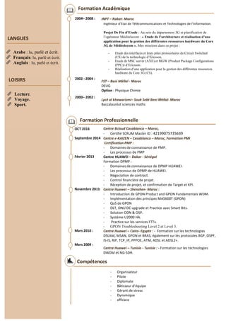 Formation Académique
2004– 2008 :
2002 –2004 :
2000– 2002 :
INPT – Rabat- Maroc
Etude des interfaces et leurs piles protocolaires de Circuit Switched
(CS) de la technologie d’Ericsson.
Etude de MSC server (AXE) et MGW (Product Package Configurations
(PPC)) d’Ericsson.
Réalisation d’une application pour la gestion des différentes ressources
hardware du Core 3G (CS).
FST – Beni Méllal - Maroc
DEUG
Option : Physique Chimie
Lycé al khawarizmi– Souk Sebt Beni Méllal- Maroc
Baccalauréat sciences maths
Compétences
- Organisateur
- Pilote
- Diplomate
- Bâtisseur d’équipe
- Gérant de stress
- Dynamique
- efficace
Formation Professionnelle
OCT 2016
Septembre 2014
Février 2013
Novembre 2011
Mars 2010 :
Mars 2009 :
Centre Bcloud Casablanca – Maroc,
- Certifié SCRUM Master ID : 42199075735639
Centre e-KAIZEN – Casablanca – Maroc, Formation PMI
Certification PMP :
- Domaines de connaissance de PMP.
- Les processus de PMP
Centre HUAWEI – Dakar - Sénégal
Formation DPMP :
- Domaines de connaissance de DPMP HUAWEI.
- Les processus de DPMP de HUAWEI.
- Négociation de contract.
- Control financière de projet.
- Réception de projet, et confirmation de Target et KPI.
Centre Huawei – Shenzhen- Maroc :
- Introduction de GPON Product and GPON Fundamentals WDM.
- Implémentation des principes MA5600T (GPON)
- QoS de GPON
- OLT, ONU DC upgrade et Practice avec Smart Bits.
- Solution ODN & OSP.
- Système U2000 HA.
- Practice sur les services FTTx.
- GPON Troubleshooting Level 2 et Level 3.
Centre Huawei – Cairo- Egypte : - Formation sur les technologies
DSLAM, MSAN, GPON et BRAS, également sur les protocoles BGP, OSPF,
IS-IS, RIP, TCP_IP, PPPOE, ATM, ADSL et ADSL2+.
Centre Huawei – Tunisie - Tunisie : - Formation sur les technologies
DWDM et NG-SDH.
A
LANGUES
Arabe : lu, parlé et écrit.
Français: lu, parlé et écrit.
Anglais : lu, parlé et écrit.
LOISIRS
Lecture.
Voyage.
Sport.
 
