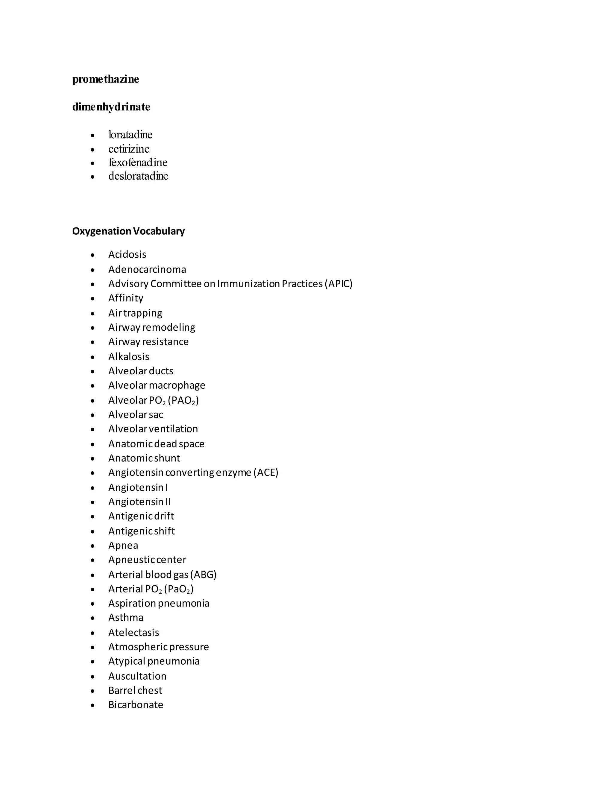 promethazine
dimenhydrinate
 loratadine
 cetirizine
 fexofenadine
 desloratadine
OxygenationVocabulary
 Acidosis
 Adenocarcinoma
 Advisory Committee onImmunizationPractices(APIC)
 Affinity
 Airtrapping
 Airwayremodeling
 Airwayresistance
 Alkalosis
 Alveolarducts
 Alveolarmacrophage
 AlveolarPO2 (PAO2)
 Alveolarsac
 Alveolarventilation
 Anatomicdeadspace
 Anatomicshunt
 Angiotensinconvertingenzyme (ACE)
 AngiotensinI
 AngiotensinII
 Antigenicdrift
 Antigenicshift
 Apnea
 Apneusticcenter
 Arterial bloodgas(ABG)
 Arterial PO2 (PaO2)
 Aspirationpneumonia
 Asthma
 Atelectasis
 Atmosphericpressure
 Atypical pneumonia
 Auscultation
 Barrel chest
 Bicarbonate
 