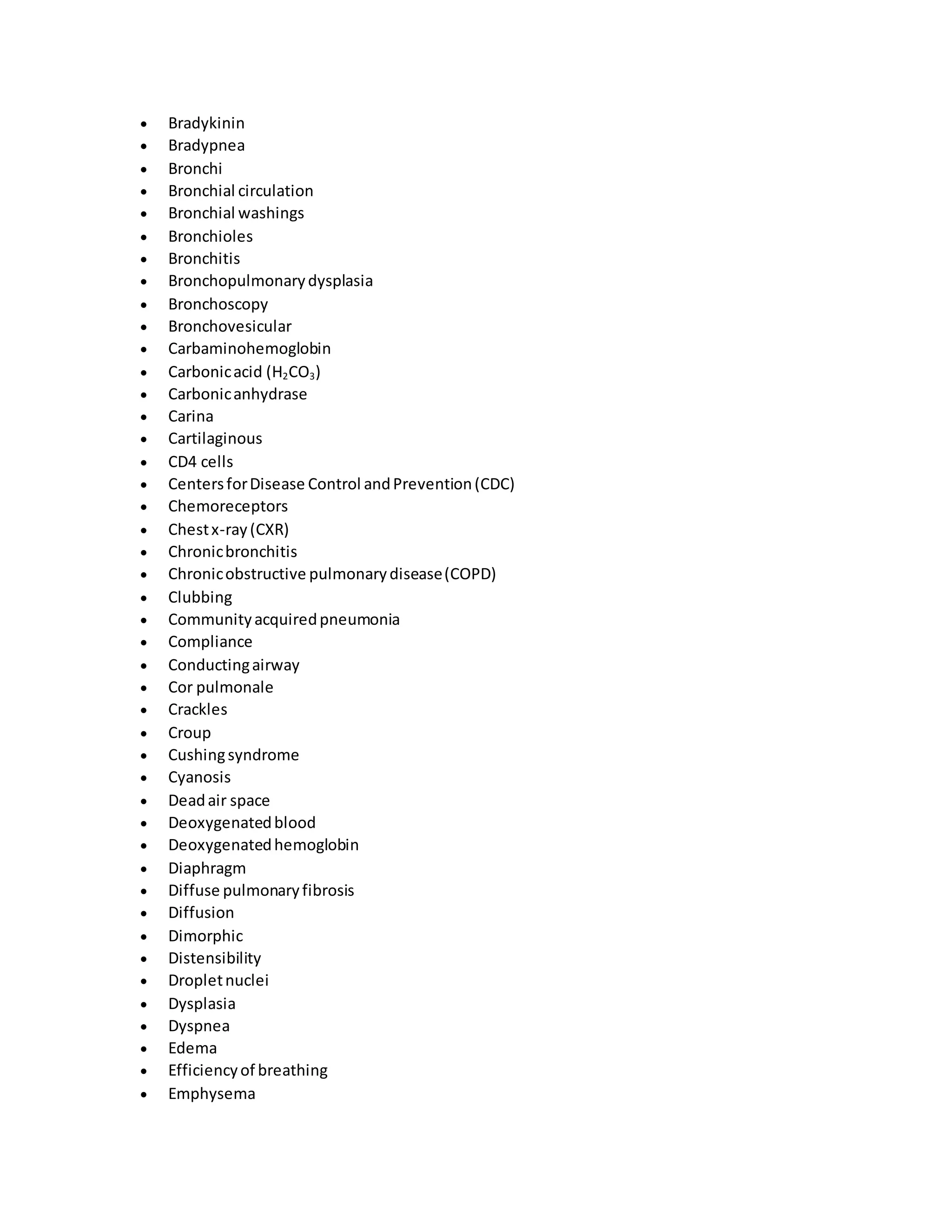  Bradykinin
 Bradypnea
 Bronchi
 Bronchial circulation
 Bronchial washings
 Bronchioles
 Bronchitis
 Bronchopulmonarydysplasia
 Bronchoscopy
 Bronchovesicular
 Carbaminohemoglobin
 Carbonicacid (H2CO3)
 Carbonicanhydrase
 Carina
 Cartilaginous
 CD4 cells
 CentersforDisease Control andPrevention(CDC)
 Chemoreceptors
 Chestx-ray(CXR)
 Chronicbronchitis
 Chronicobstructive pulmonarydisease(COPD)
 Clubbing
 Communityacquiredpneumonia
 Compliance
 Conductingairway
 Cor pulmonale
 Crackles
 Croup
 Cushingsyndrome
 Cyanosis
 Deadair space
 Deoxygenatedblood
 Deoxygenatedhemoglobin
 Diaphragm
 Diffuse pulmonaryfibrosis
 Diffusion
 Dimorphic
 Distensibility
 Dropletnuclei
 Dysplasia
 Dyspnea
 Edema
 Efficiencyof breathing
 Emphysema
 