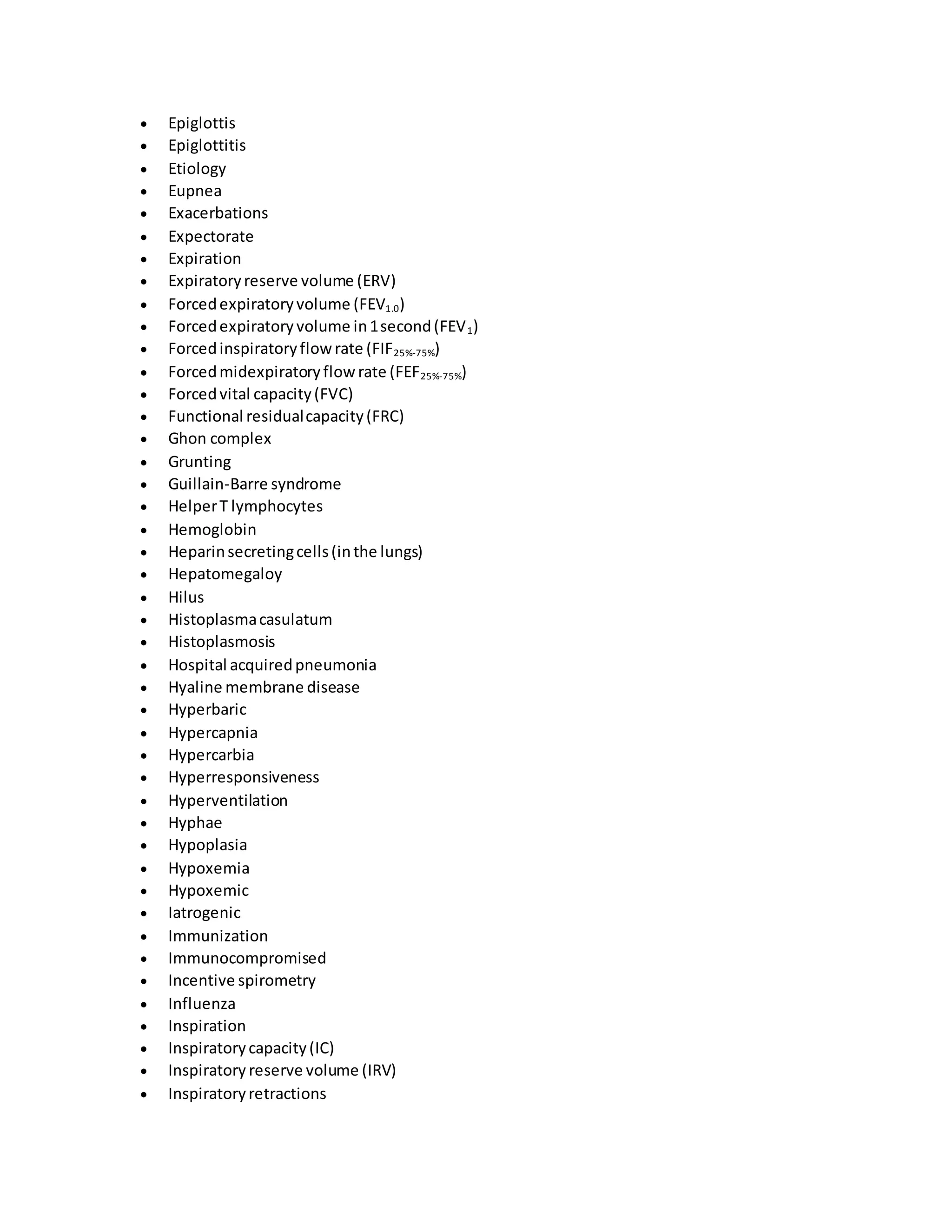 Epiglottis
 Epiglottitis
 Etiology
 Eupnea
 Exacerbations
 Expectorate
 Expiration
 Expiratoryreserve volume (ERV)
 Forcedexpiratoryvolume (FEV1.0)
 Forcedexpiratoryvolume in1second(FEV1)
 Forcedinspiratoryflowrate (FIF25%-75%)
 Forcedmidexpiratoryflowrate (FEF25%-75%)
 Forcedvital capacity(FVC)
 Functional residualcapacity(FRC)
 Ghon complex
 Grunting
 Guillain-Barre syndrome
 HelperT lymphocytes
 Hemoglobin
 Heparinsecretingcells(inthe lungs)
 Hepatomegaloy
 Hilus
 Histoplasmacasulatum
 Histoplasmosis
 Hospital acquiredpneumonia
 Hyaline membrane disease
 Hyperbaric
 Hypercapnia
 Hypercarbia
 Hyperresponsiveness
 Hyperventilation
 Hyphae
 Hypoplasia
 Hypoxemia
 Hypoxemic
 Iatrogenic
 Immunization
 Immunocompromised
 Incentive spirometry
 Influenza
 Inspiration
 Inspiratorycapacity(IC)
 Inspiratory reserve volume (IRV)
 Inspiratoryretractions
 
