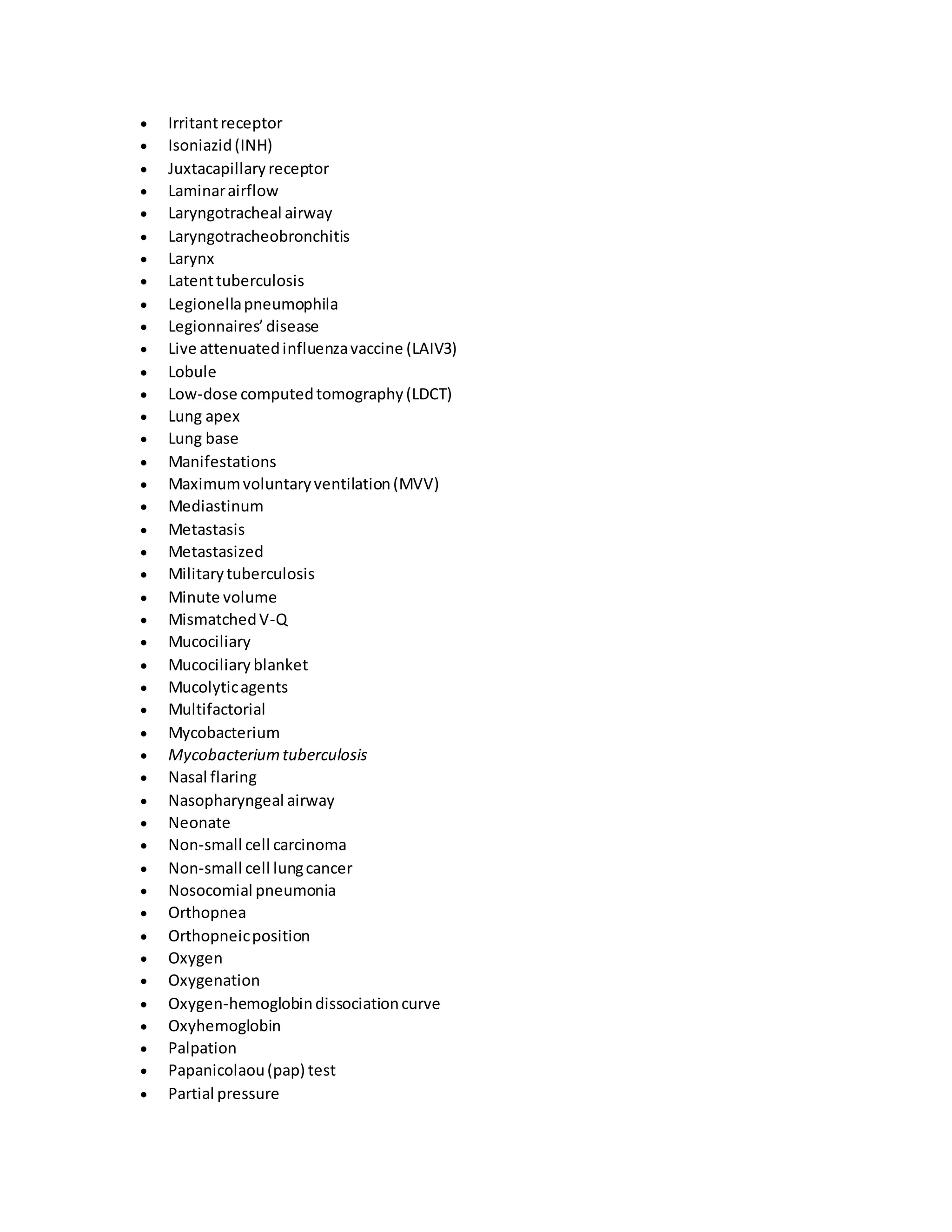  Irritantreceptor
 Isoniazid(INH)
 Juxtacapillaryreceptor
 Laminarairflow
 Laryngotracheal airway
 Laryngotracheobronchitis
 Larynx
 Latenttuberculosis
 Legionellapneumophila
 Legionnaires’disease
 Live attenuatedinfluenzavaccine (LAIV3)
 Lobule
 Low-dose computedtomography(LDCT)
 Lung apex
 Lung base
 Manifestations
 Maximumvoluntaryventilation(MVV)
 Mediastinum
 Metastasis
 Metastasized
 Militarytuberculosis
 Minute volume
 MismatchedV-Q
 Mucociliary
 Mucociliary blanket
 Mucolyticagents
 Multifactorial
 Mycobacterium
 Mycobacteriumtuberculosis
 Nasal flaring
 Nasopharyngeal airway
 Neonate
 Non-small cell carcinoma
 Non-small cell lungcancer
 Nosocomial pneumonia
 Orthopnea
 Orthopneicposition
 Oxygen
 Oxygenation
 Oxygen-hemoglobindissociationcurve
 Oxyhemoglobin
 Palpation
 Papanicolaou(pap) test
 Partial pressure
 