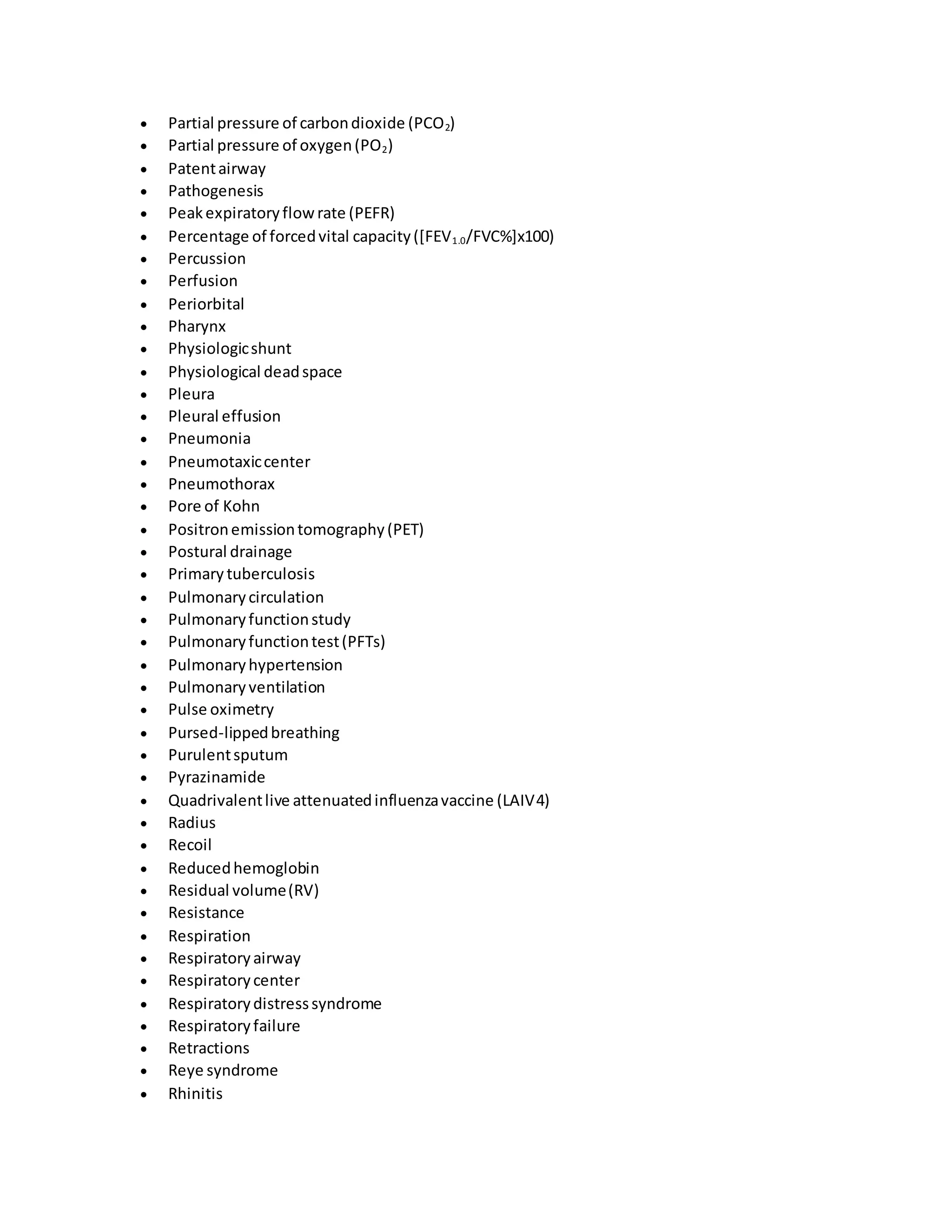  Partial pressure of carbondioxide (PCO2)
 Partial pressure of oxygen(PO2)
 Patentairway
 Pathogenesis
 Peakexpiratoryflowrate (PEFR)
 Percentage of forcedvital capacity([FEV1.0/FVC%]x100)
 Percussion
 Perfusion
 Periorbital
 Pharynx
 Physiologicshunt
 Physiological deadspace
 Pleura
 Pleural effusion
 Pneumonia
 Pneumotaxiccenter
 Pneumothorax
 Pore of Kohn
 Positronemissiontomography(PET)
 Postural drainage
 Primary tuberculosis
 Pulmonarycirculation
 Pulmonaryfunctionstudy
 Pulmonaryfunctiontest(PFTs)
 Pulmonaryhypertension
 Pulmonaryventilation
 Pulse oximetry
 Pursed-lippedbreathing
 Purulentsputum
 Pyrazinamide
 Quadrivalentlive attenuatedinfluenzavaccine (LAIV4)
 Radius
 Recoil
 Reducedhemoglobin
 Residual volume(RV)
 Resistance
 Respiration
 Respiratoryairway
 Respiratorycenter
 Respiratorydistresssyndrome
 Respiratoryfailure
 Retractions
 Reye syndrome
 Rhinitis
 