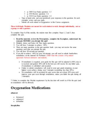  p. 1005 Case Study questions 1-3
 p. 1018 Review questions 1-6
 p. 1018 Case Study questions 1-4
o Type or hand-write and scan (preferred) your responses to the questions for each
exemplar review and case study.
o Submit all work related to Oxygenation to this Canvas assignment.
These Self-Study Modules are meant for each student to work through individually, not as
a group or with a partner.
To complete Step 4 of this module, the student must first complete Steps 1, 2 and 3, then
complete this quiz.
1. Read the material, review the Powerpoints, complete the Exemplars, understand the
concepts BEFORE you attempt this quiz!
2. Multiple choice and Select All That Apply questions.
3. You will have 3 attempts to achieve >80%.
4. There are many questions in the quiz question bank - you may not receive the same
questions each time you attempt the quiz.
5. You will have 90 seconds per question.
6. If you fail to achieve >80% by your 3rd attempt, you will need to submit handwritten
remediation on the material for Perfusion (TBD what this consists of by mutual
agreement between instructor and student).
 If remediation is required, your grade for this quiz will be adjusted to 80% once it
is received and graded. 80% will be the best you will receive for any failed quiz,
if remediation is submitted and accepted.
 Failure to submit remediation will result in your quiz grade remaining at your
highest score achieve during your 3 attempts (something less than 80%).
 No remediation will be accepted for quiz scores that are at least 80% (you can't
improve your quiz score through remediation, unless you failed the quiz during all
3 attempts).
7. Failure to complete this Module requirement by the due date will result in a 0 for the quiz (and
no remediation will be allowed).
Oxygenation Medications
albuterol
 formoterol
 salmeterol
 terbutaline
theophylline
 