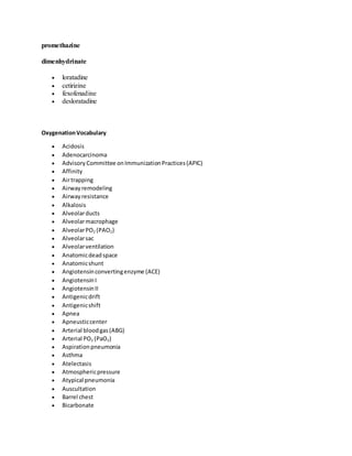 promethazine
dimenhydrinate
 loratadine
 cetirizine
 fexofenadine
 desloratadine
OxygenationVocabulary
 Acidosis
 Adenocarcinoma
 Advisory Committee onImmunizationPractices(APIC)
 Affinity
 Airtrapping
 Airwayremodeling
 Airwayresistance
 Alkalosis
 Alveolarducts
 Alveolarmacrophage
 AlveolarPO2 (PAO2)
 Alveolarsac
 Alveolarventilation
 Anatomicdeadspace
 Anatomicshunt
 Angiotensinconvertingenzyme (ACE)
 AngiotensinI
 AngiotensinII
 Antigenicdrift
 Antigenicshift
 Apnea
 Apneusticcenter
 Arterial bloodgas(ABG)
 Arterial PO2 (PaO2)
 Aspirationpneumonia
 Asthma
 Atelectasis
 Atmosphericpressure
 Atypical pneumonia
 Auscultation
 Barrel chest
 Bicarbonate
 