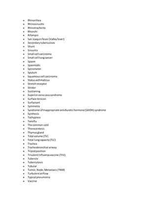  Rhinorrhea
 Rhinosinusitis
 Rhinotracheitis
 Rhonchi
 Rifampin
 San Joaquinfever(Valleyfever)
 Secondarytuberculosis
 Shunt
 Sinusitis
 Small cell carcinoma
 Small cell lungcancer
 Spasm
 Spasmodic
 Spirometer
 Sputum
 Squamouscell carcinoma
 Statusasthmaticus
 Stretchreceptor
 Stridor
 Suctioning
 Superiorvenacavasyndrome
 Surface tension
 Surfactant
 Symmetry
 Syndrome of Inappropriate antidiuretichormone(SAIDH) syndrome
 Synthesis
 Tachypnea
 Tamiflu
 The common cold
 Thorocentesis
 Thymusgland
 Tidal volume (TV)
 Total lungcapacity(TLC)
 Trachea
 Tracheobronchial airway
 Tripodposition
 Trivalentinfluenzavaccine (TIIV)
 Tubercle
 Tuberculosis
 Tubular
 Tumor,Node,Metastasis(TNM)
 Turbulentairflow
 Typical pneumonia
 Vaccine
 