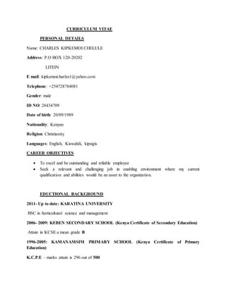 CURRICULUM VITAE
PERSONAL DETAILS
Name: CHARLES KIPKEMOI CHELULE
Address: P.O BOX 120-20202
LITEIN
E mail: kipkemoicharles1@yahoo.com
Telephone: +254728784081
Gender: male
ID NO: 28434709
Date of birth: 20/09/1989
Nationality: Kenyan
Religion: Christianity
Languages: English, Kiswahili, kipsigis
CAREER OBJECTIVES
 To excel and be outstanding and reliable employee
 Seek a relevant and challenging job in enabling environment where my current
qualification and abilities would be an asset to the organization.
EDUCTIONAL BACKGROUND
2011- Up to date: KARATINA UNIVERSITY
BSC in horticultural science and management
2006- 2009: KEBEN SECONDARY SCHOOL (Kenya Certificate of Secondary Education)
Attain in KCSE a mean grade B
1996-2005: KAMANAMSIM PRIMARY SCHOOL (Kenya Certificate of Primary
Education)
K.C.P.E – marks attain is 296 out of 500
 