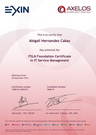 This is to certify that
Abigail Hernandez Cabas
Has achieved the
ITIL® Foundation Certificate
in IT Service Management
Effective from
30 September 2016
Certificate number Candidate Number
5808145.20582927 5808145
Abid Ismail, CEO, AXELOS drs. Bernd W.E. Taselaar, CEO, EXIN
This certificate remains the property of the issuing Examination Institute and shall be returned immediately upon request.
AXELOS, the AXELOS logo, the AXELOS swirl logo, ITIL, PRINCE2, PRINCE2 AGILE, MSP, M_o_R, P3M3, P3O, MoP and MoV are registered trade marks of AXELOS
Limited. RESILIA is a trade mark of AXELOS Limited.
 
